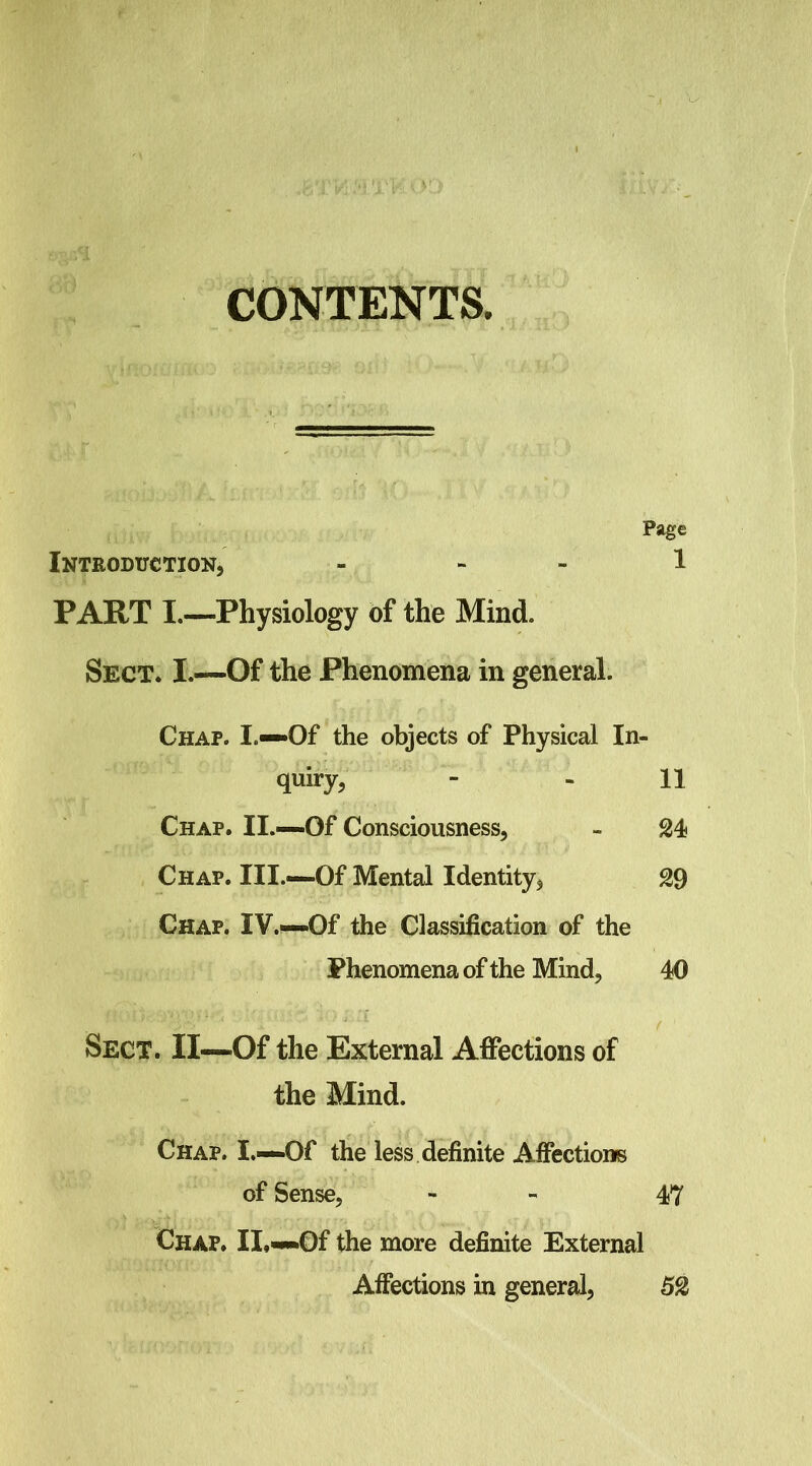 V CONTENTS. Page Introduction, - - - 1 PART I.—Physiology of the Mind. Sect. I.—Of the Phenomena in general. Chap. I.—Of the objects of Physical In- quiry, - - 11 Chap. II.—Of Consciousness, - 24 Chap. III.—Of Mental Identity, 29 Chap. IV.—Of the Classification of the Phenomena of the Mind, 40 Sect. II—Of the External AflPections of the Mind. Chap. I.—Of the less definite Afiections of Sense, . > Chap. II,—Of the more definite External