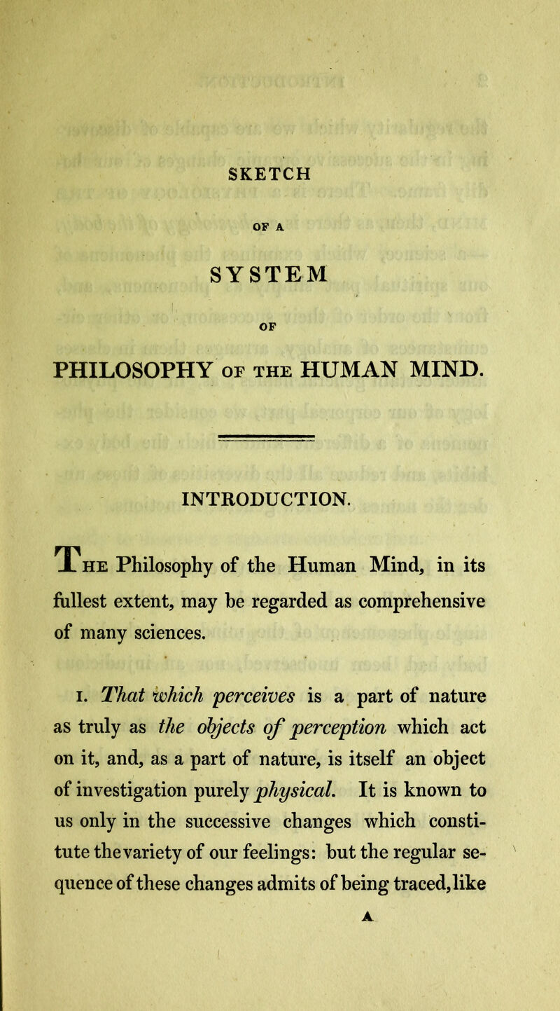 OF A SYSTEM OF PHILOSOPHY OF THE HUMAN MIND. INTRODUCTION. The Philosophy of the Human Mind, in its fullest extent, may he regarded as comprehensive of many sciences. I. That which 'perceives is a part of nature as truly as the objects of perception which act on it, and, as a part of nature, is itself an object of investigation purely physical. It is known to us only in the successive changes which consti- tute the variety of our feelings: but the regular se- quence of these changes admits of being traced, like A (