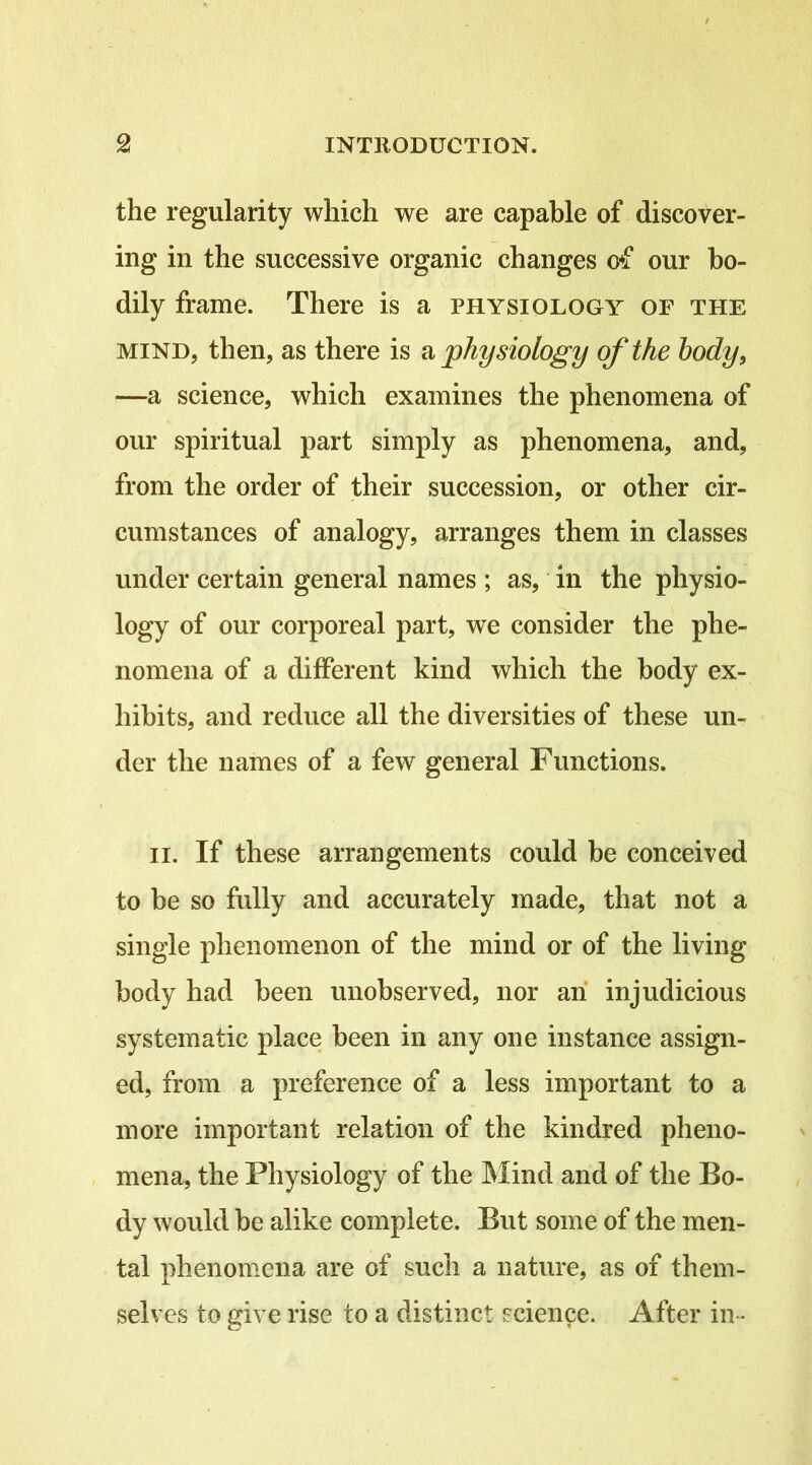 the regularity which we are capable of discover- ing in the successive organic changes of our bo- dily frame. There is a physiology of the MIND, then, as there is ^physiology of the body, —a science, which examines the phenomena of our spiritual part simply as phenomena, and, from the order of their succession, or other cir- cumstances of analogy, arranges them in classes under certain general names ; as, in the physio- logy of our corporeal part, we consider the phe- nomena of a different kind which the body ex- hibits, and reduce all the diversities of these un- der the names of a few general Functions. II. If these arrangements could be conceived to be so fully and accurately made, that not a single phenomenon of the mind or of the living body had been unobserved, nor ah injudicious systematic place been in any one instance assign- ed, from a preference of a less important to a more important relation of the kindred pheno- mena, the Physiology of the Mind and of the Bo- dy would be alike complete. But some of the men- tal phenomena are of such a nature, as of them- selves to give rise to a distinct science. After in -