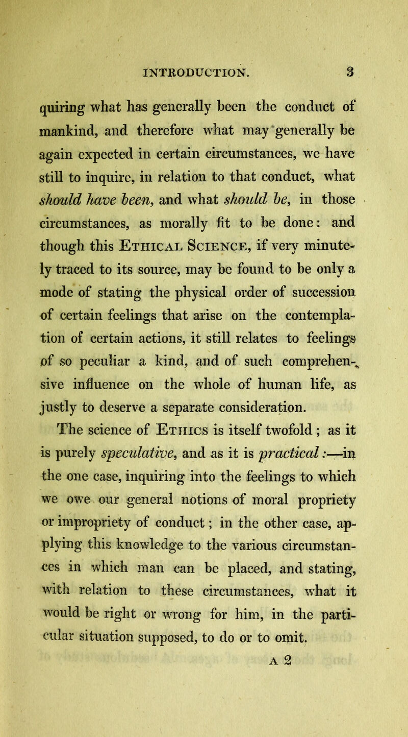 quiring what has generally been the conduct of mankind, and therefore what may‘generally be again expected in certain circumstances, we have still to inquire, in relation to that conduct, what should have heen, and what shoidd he, in those circumstances, as morally fit to be done: and though this Ethical Science, if very minute- ly traced to its source, may be found to be only a mode of stating the physical order of succession of certain feelings that arise on the contempla- tion of certain actions, it still relates to feelings of so peculiar a kind, and of such comprehen-^ sive influence on the whole of human life, as justly to deserve a separate consideration. The science of Ethics is itself twofold ; as it is purely speculative, and as it is practical .-—in the one case, inquiring into the feelings to which we owe our general notions of moral propriety or impropriety of conduct; in the other case, ap- plying this knowledge to the various circumstan- ces in which man can be placed, and stating, with relation to these circumstances, what it would be right or wrong for him, in the parti- cular situation supposed, to do or to omit.