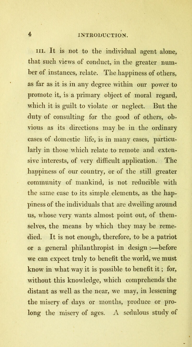 III. It is not to the individual agent alone, that such views of conduct, in the greater num- ber of instances, relate. The happiness of others, as far as it is in any degree within our power to promote it, is a primary object of moral regard, which it is guilt to violate or neglect. But the duty of consulting for the good of others, ob- vious as its directions may he in the ordinary cases of domestic life, is in many cases, particu- larly in those which relate to remote and exten- sive interests, of very difficult application. The happiness of our country, or of the still greater community of mankind, is not reducible with the same ease to its simple elements, as the hap- piness of the individuals that are dwelling around us, whose very wants almost point out, of them- selves, the means by which they may be reme- died. It is not enough, therefore, to be a patriot or a general philanthropist in design :—before we can expect truly to benefit the world, we must know in what way it is possible to benefit it; for, without this knowledge, which comprehends the distant as well as the near, we may, in lessening the misery of days or months, produce or pro- long the misery of ages. A sedulous study of