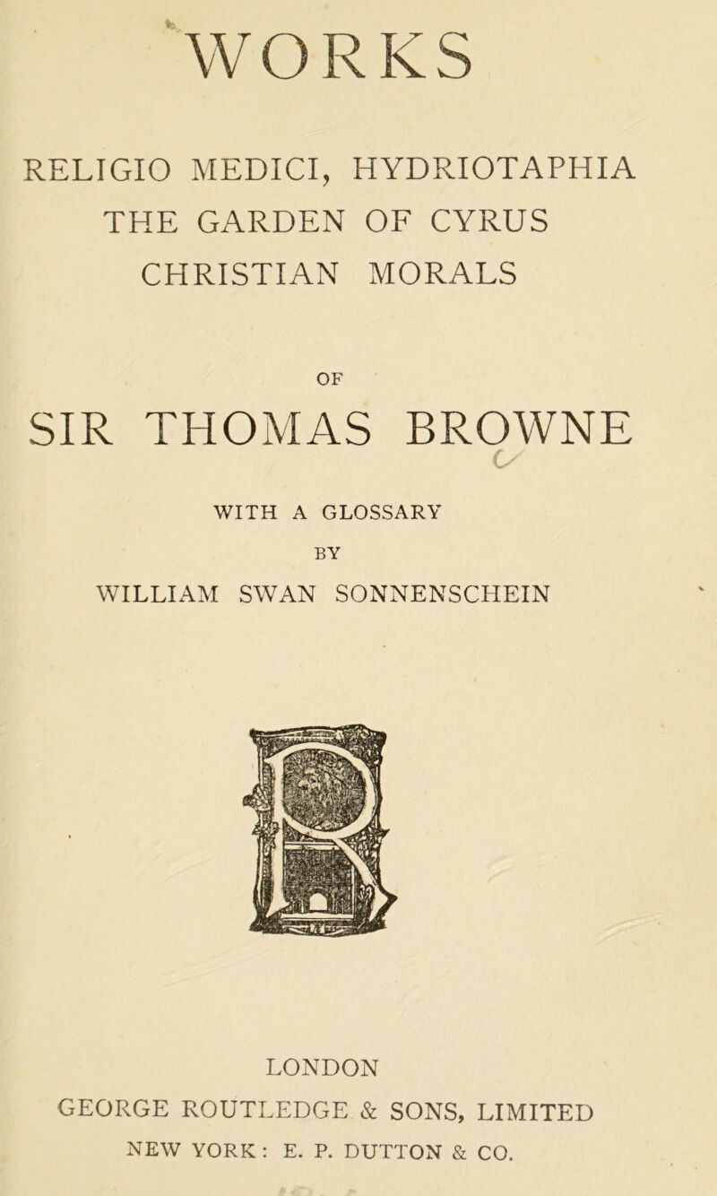 WORKS RELIGIO MEDICI, HYDRIOTAPHIA THE GARDEN OF CYRUS CHRISTIAN MORALS OF SIR THOMAS BROWNE o WITH A GLOSSARY BY WILLIAM SWAN SONNENSCHEIN LONDON GEORGE ROUTLEDGE & SONS, LIMITED NEW YORK : E. P. DUTTON & CO.