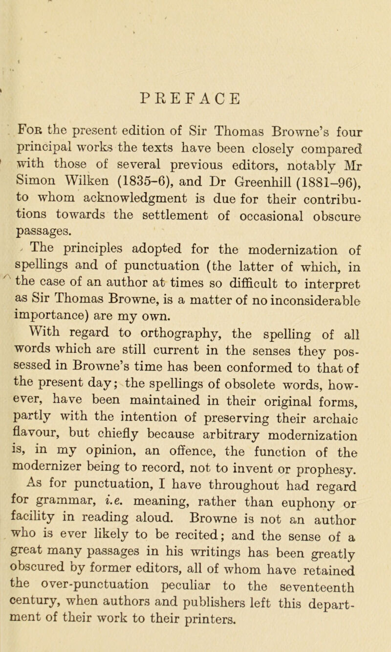 PREFACE For the present edition of Sir Thomas Browne’s four principal works the texts have been closely compared with those of several previous editors, notably Mr Simon Wilken (1835-6), and Dr Greenhill (1881-96), to whom acknowledgment is due for their contribu- tions towards the settlement of occasional obscure passages. / The principles adopted for the modernization of spellings and of punctuation (the latter of which, in the case of an author at times so diflQ.cult to interpret as Sir Thomas Browne, is a matter of no inconsiderable importance) are my own. With regard to orthography, the spelling of all words which are still current in the senses they pos- sessed in Browne’s time has been conformed to that of the present day; the spellings of obsolete words, how- ever, have been maintained in their original forms, partly with the intention of preserving their archaic flavour, but chiefly because arbitrary modernization is, in my opinion, an offence, the function of the modernizer being to record, not to invent or prophesy. As for punctuation, I have throughout had regard for grammar, i.e. meaning, rather than euphony or facility in reading aloud. Browne is not an author who is ever likely to be recited; and the sense of a great many passages in his writings has been greatly obscured by former editors, all of whom have retained the over-punctuation peculiar to the seventeenth century, when authors and publishers left this depart- ment of their work to their printers.