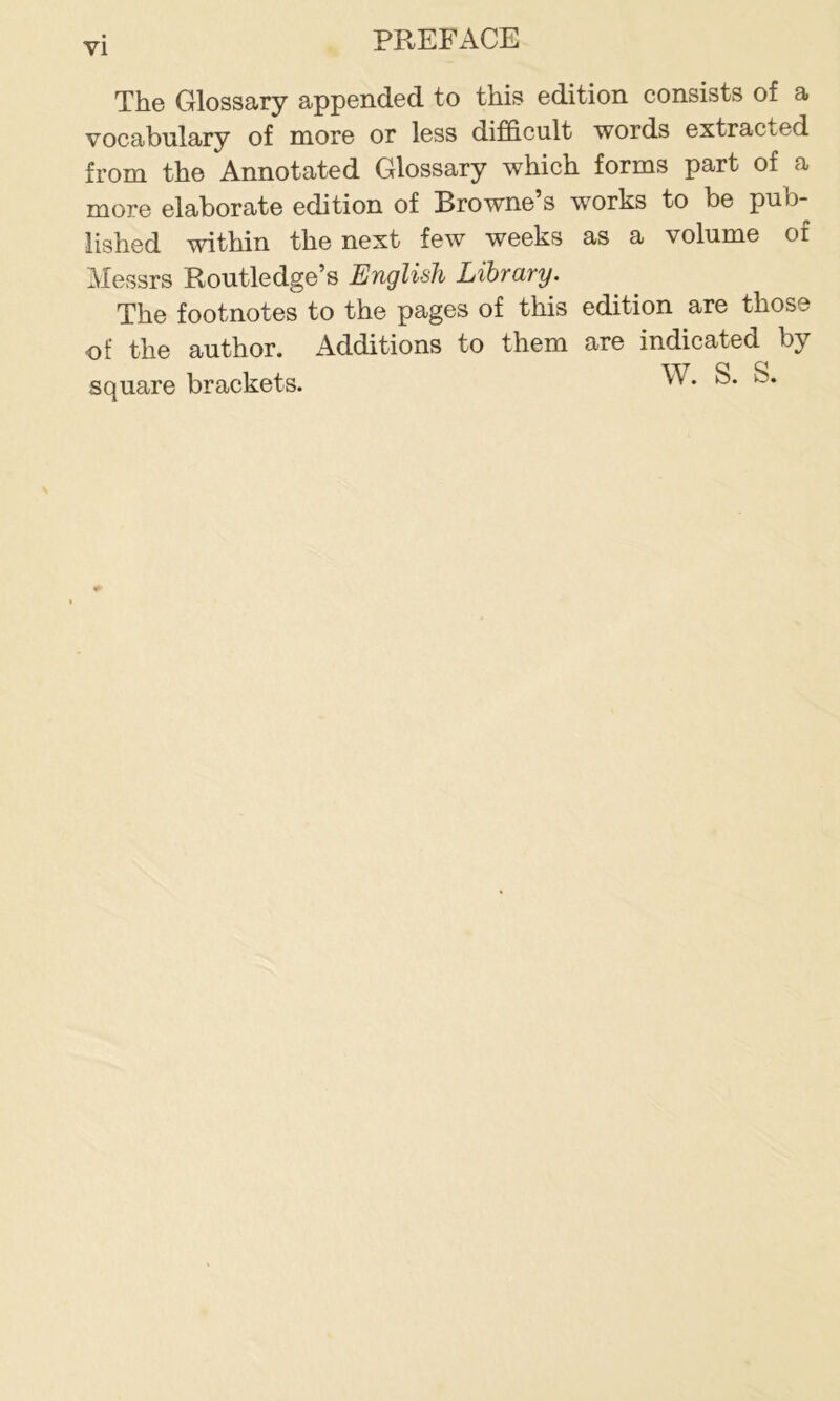 The Glossary appended to this edition consists of a vocabulary of more or less difficult words extracted from the Annotated Glossary which forms part of a more elaborate edition of Browne’s works to be pub- lished within the next few weeks as a volume of Messrs Routledge’s English Library. The footnotes to the pages of this edition are those of the author. Additions to them are indicated by square brackets. w. s. s.