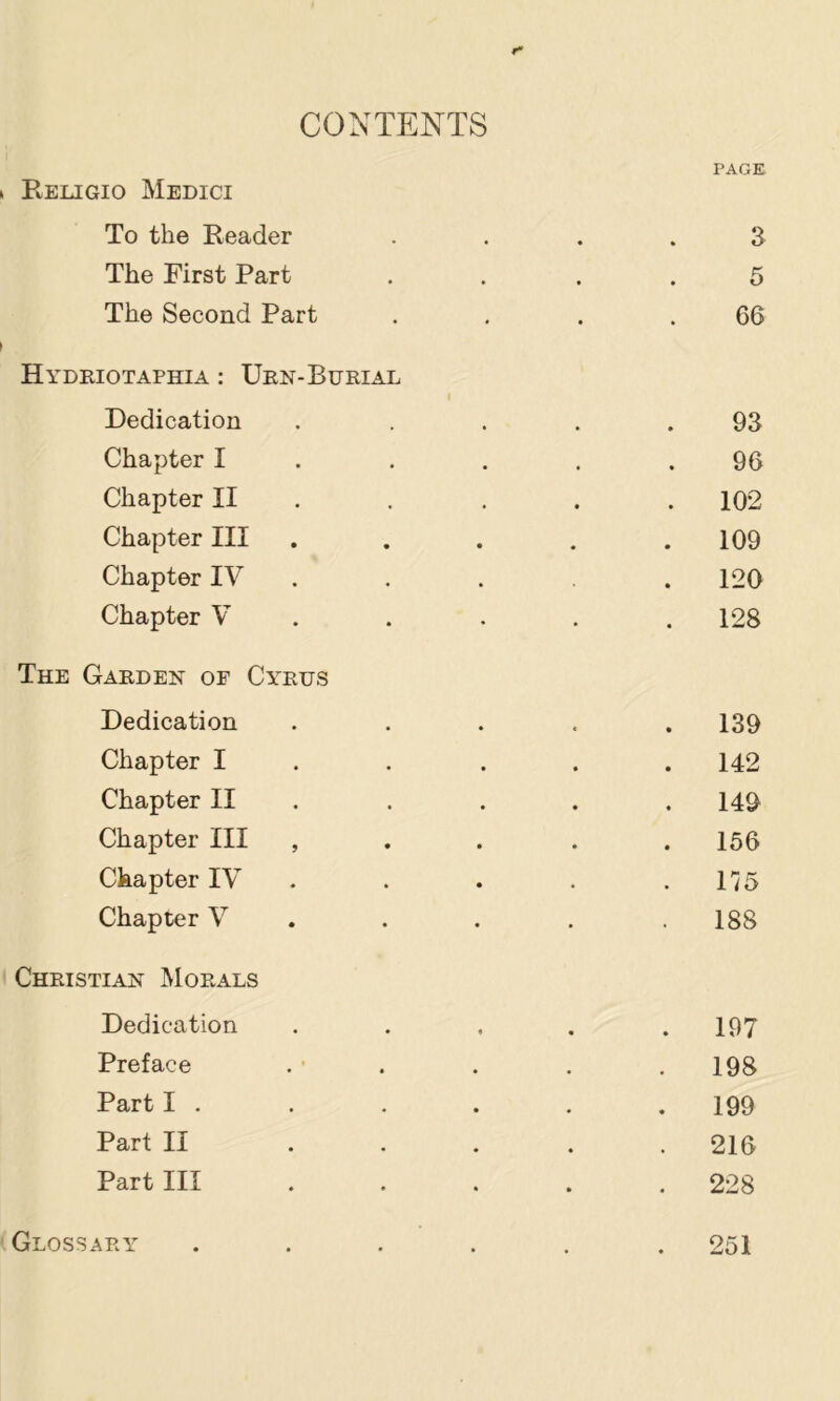 CONTENTS PAGE Religio Medici To the Reader .... 3 The First Part .... 5 The Second Part . . . .66 Hydriotaphia : Urn-Burial Dedication ..... 93 Chapter I . . . . .96 Chapter II , . . . . 102 Chapter III . . . . .109 Chapter IV . . . . 120 Chapter V .... . 128 The Garden of Cy'rus Dedication ..... 139 Chapter I . . . . .142 Chapter II . . . . .149 Chapter III , . . . . 156 Chapter IV . . . . .175 Chapter V . . . . .188 Christian Morals Dedication . . . . .197 Preface . • . . . . 198 Part I . . . . . . 199 Part II ..... 216 Part III ..... 228 Glossary ...... 251