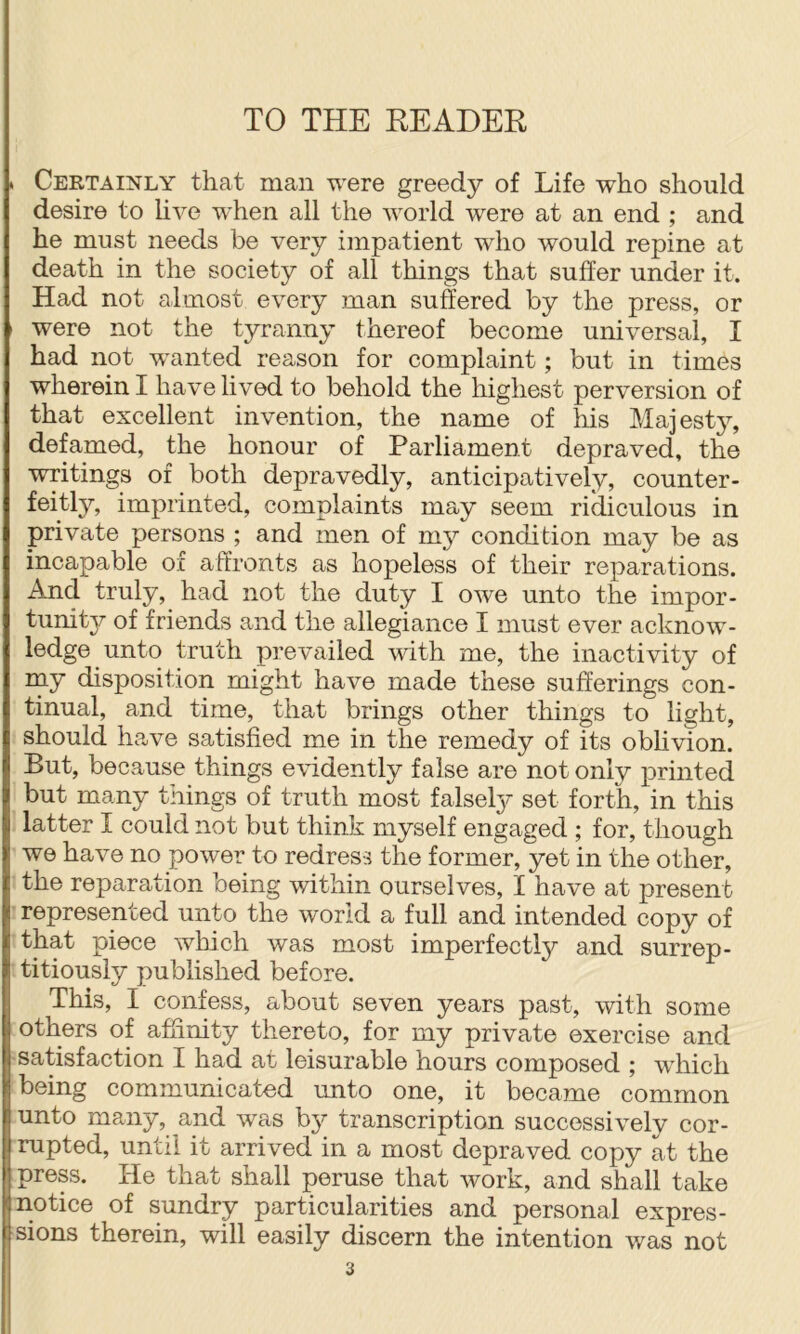 . Certainly that man were greedy of Life who should desire to live when all the world were at an end ; and he must needs be very impatient who would repine at death in the society of all things that suffer under it. Had not almost every man suffered by the press, or ' were not the tyranny thereof become universal, I had not wanted reason for complaint; but in times wherein I have lived to behold the highest perversion of that excellent invention, the name of his Majest}^, defamed, the honour of Parliament depraved, the writings of both depravedly, anticipatively, counter- feitly, imprinted, complaints may seem ridiculous in private persons ; and men of my condition may be as incapable of affronts as hopeless of their reparations. And truly, had not the duty I owe unto the impor- tunity of friends and the allegiance I must ever acknow- ledge unto truth prevailed with me, the inactivity of rny disposition might have made these sufferings con- tinual, and time, that brings other things to light, should ha,ve satisfied me in the remedy of its oblivion. But, because things evidently false are not only printed but many things of truth most falsety set forth, in this latter I could not but think myself engaged ; for, though we have no power to redress the former, yet in the other, the reparation being within ourselves, I have at present represented unto the world a full and intended copy of that piece which was most imperfectly and surrep- titiously published before. This, I confess, about seven years past, with some others of affinity thereto, for my private exercise and satisfaction I had at leisurable hours composed ; which being communicated unto one, it became common unto many, and was by transcription successively cor- rupted, until it arrived in a most depraved copy at the press. He that shall peruse that work, and shall take notice of sundry particularities and personal expres- sions therein, will easily discern the intention was not