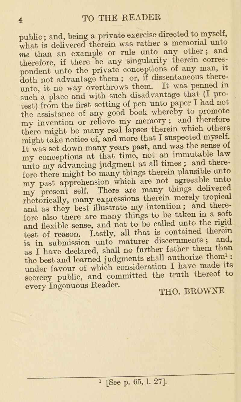 public; and, being a private exercise directed to myself, what is delivered therein was rather a memorial unto me than an example or rule unto any other; and therefore, if there be any singularity therein corres- pondent unto the private conceptions of any man, it doth not advantage them ; or, if dissentaneous there- unto, it no way overthrows them. It was penned in such’a place and with such disadvantage that (I pro- test) from the first setting of pen unto paper I had not the assistance of any good book whereby to promote my invention or reheve my memory; and therefore there might be many real lapses therein which others might take notice of, and more that I suspected myself. It was set down many years past, and was the sense of my conceptions at that time, not an immutable law unto my advancing judgment at all times ; and there- fore there might be many things therein plausible unto my past apprehension which are not agreeable unto my present self. There are many things dehvered rhetorically, many expressions therein merely tropical and as they best illustrate my intention; and there- fore also there are many things to be taken in a soit and flexible sense, and not to be called unto the rigid test of reason. Lastly, all that is contained therein is in submission unto maturer discernments; and, as I have declared, shall no further father theni than the best and learned judgments shall authorize them : under favour of which consideration I have made its secrecy public, and committed the truth thereof to every Ingenuous Reader. BROWNE