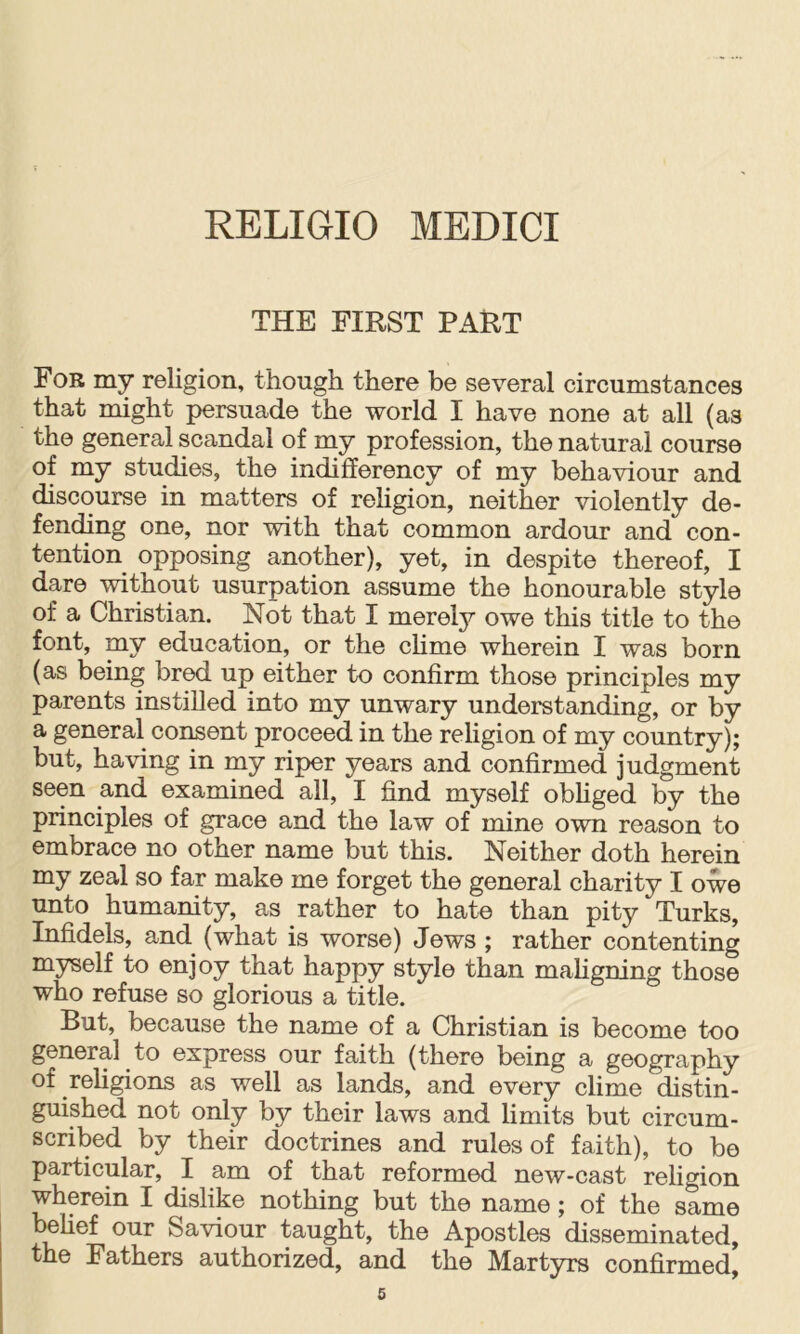 THE FIRST PART For my religion, though there be several circumstances that might persuade the world I have none at all (as the general scandal of my profession, the natural course of my studies, the indifferency of my behaviour and discourse in matters of rehgion, neither violently de- fending one, nor with that common ardour and con- tention opposing another), yet, in despite thereof, I dare without usurpation assume the honourable style of a Christian. Not that I merely owe this title to the y ni^^ eciucation, or the chme wherein I was born (as being bred up either to confirm those principles my parents instilled into my unwary understanding, or by a general consent proceed in the religion of my country); but, having in my riper years and confirmed judgment seen and examined all, I find myself obhged by the principles of grace and the law of mine own reason to embrace no other name but this. Neither doth herein my zeal so far make me forget the general charity I owe unto humanity, as rather to hate than pity Turks, Infidels, and (what is worse) Jews ; rather contenting myself to enjoy that happy style than mahgning those who refuse so glorious a title. But, because the name of a Christian is become too general to express our faith (there being a geography of religions as well as lands, and every clime distin- guished not only by their laws and limits but circum- scribed by their doctrines and rules of faith), to bo particular, I am of that reformed new-cast religion whpein I dislike nothing but the name; of the same belief our Saviour taught, the Apostles disseminated, the Fathers authorized, and the Martyrs confirmed,