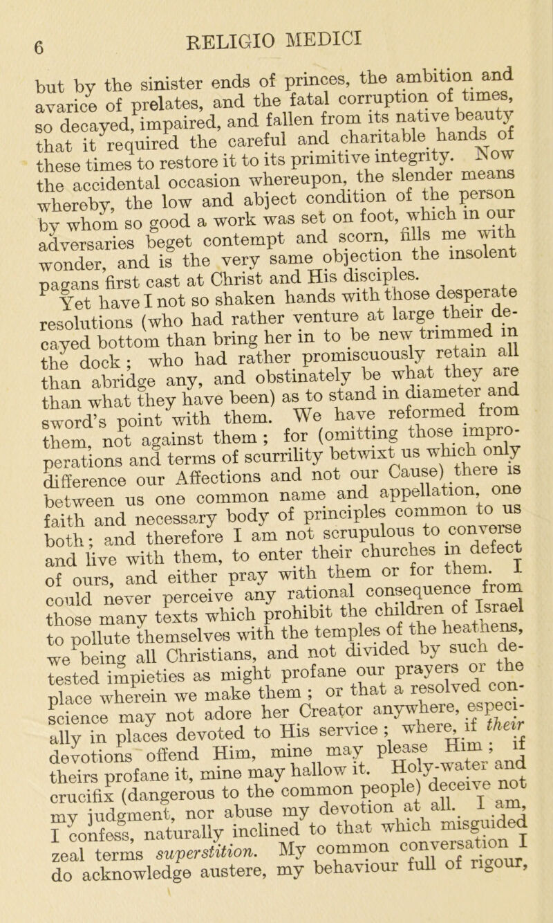 but by the sinister ends of princes, the ambition and avarice of prelates, and the fatal corruption of times, sJ decayed, impaired, and fallen from its native beauty that it required the careful ^nd charitable hands ^ these times to restore it to its primitive integrity, ^ow the accidental occasion whereupon the slender means whereby, the low and abject condition of by whom so good a work was set on foot, which m our adversaries beget contempt and scorn, ^ wonder, and is the very same ob]ection the insolen pagans first cast at Christ and His disciples. ^ Yet have I not so shaken hands with those desperate resolutions (who had rather venture at large their de- cayed bottom than bring her in to be new the dock; who had rather promiscuously retain all than abridge any, and obstinately be_ what they are than what they have been) as to stand in diameter an sword’s point with them. We have reformed from them, not against them ; for (omitting those perations and terms of scurrility betwixt us which onlj difference our Affections and not our Cause) there is between us one common name and appellation one faith and necessary body of both; and therefore I am not scrupulous to converse and live with them, to enter their churches in Refect of ours, and either pray with them or could never perceive any rational ®®n9®quence fro those many texts which prohibit the children of Israel to pollute themselves vfith the temples of the heathe^, we^being all Christians, and not divided by such de- tested impieties as might profane our ^ dace wherein we make them ; or that a resolved con Lienee may not adore her Creator anywhere, especi- ally in plaJes devoted to His service ; deLioL offend Him, mine may “ter’and theirs profane it, mine may hallow it. Holy-water , crucifix (dangerous to the common people) deceii e no my judgment, nor abuse my devotion at all. 1 am, I confess, naturally inclined to that which misg i Lai terms superstUion. My common do acknowledge austere, my behaviour full of rigour.