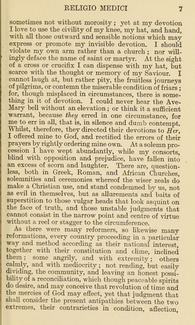 sometimes not without morosity; yet at my devotion I love to use the civiHty of my knee, my hat, and hand, with all those outward and sensible notions which may express or promote my invisible devotion. I should violate my own arm rather than a church ; nor will- ' ingly deface the name of saint or martyr. At the sight of a cross or crucifix I can dispense with my hat, but scarce with the thought or memory of my Saviour. I cannot laugh at, but rather pity, the fruitless journeys of pilgrims, or contemn the miserable condition of friars; for, though misplaced in circumstances, there is some- thing in it of devotion. I could never hear the Ave- Mary bell without an elevation; or think it a sufficient warrant, because they erred in one circumstance, for me to err in all, that is, in silence and dumb contempt. Whilst, therefore, they directed their devotions to Her, I offered mine to God, and rectified the errors of their prayers by rightly ordering mine own. At a solemn pro- cession I have wept abundantly, while my consorts, blind with opposition and prejudice, have fallen into an excess of scorn and laughter. There are, question- less, both in Greek, Roman, and African Churches, solemnities and ceremonies whereof the wiser zeals do make a Christian use, and stand condemned by us, not as evil in themselves, but as allurements and baits of superstition to those vulgar heads that look asquint on the face of truth, and those unstable judgments that cannot consist in the narrow point and centre of virtue without a reel or stagger to the circumference. As there were many reformers, so likewise many I reformations, every country proceeding in a particular way and method according as their national interest, together with their constitution and clime, inclined them; some angrily, and with extremity; others calmly, and with mediocrity; not rending, but easily dividing, the cornmunity, and leaving an honest possi- bility of a reconciliation, which though peaceable spirits do desire, and may conceive that revolution of time and the mercies of God may effect, yet that judgment that J shall consider the present antipathies between the two ij extremes, their contrarieties in condition, affection.