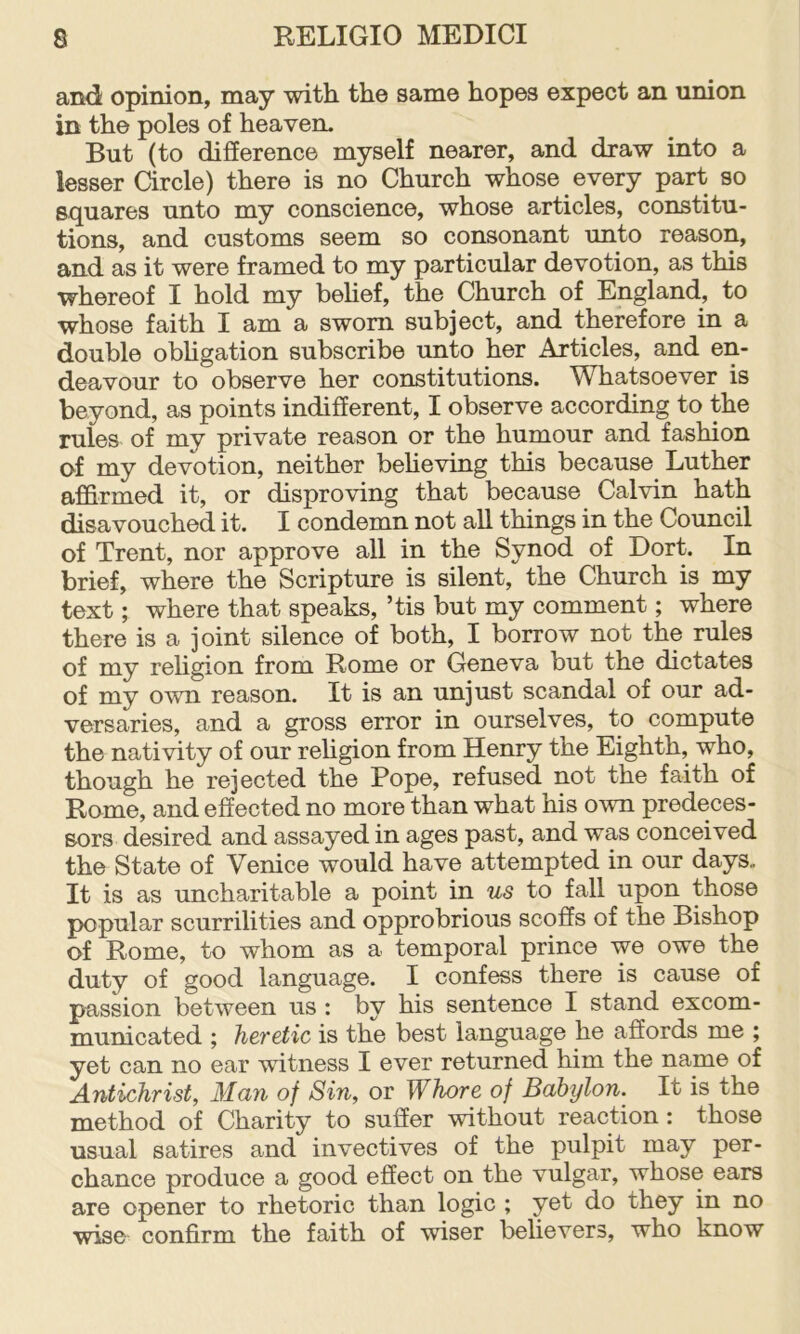 and opinion, may with the same hopes expect an muon in the poles of heaven. But (to difference myself nearer, and draw into a lesser Circle) there is no Church whose every part so squares unto my conscience, whose articles, constitu- tions, and customs seem so consonant unto reason, and as it were framed to my particular devotion, as this whereof I hold my beHef, the Church of England, to whose faith I am a sworn subject, and therefore in a double obhgation subscribe unto her Articles, and en- deavour to observe her constitutions. Whatsoever is beyond, as points indifferent, I observe according to the rules of my private reason or the humour and fashion of my devotion, neither beheving this because Luther affirmed it, or disproving that because Calvin hath disavouched it. I condemn not all things in the Council of Trent, nor approve all in the Synod of Dort. In brief, where the Scripture is silent, the Church is my text; where that speaks, ’tis but my comment; where there is a joint silence of both, I borrow not the rules of my religion from Rome or Geneva but the dictates of my own reason. It is an unjust scandal of our ad- versaries, and a gross error in ourselves, to compute the nativity of our religion from Henry the Eighth, who, though he rejected the Pope, refused not the faith of Rome, and effected no more than what his own predeces- sors desired and assayed in ages past, and was conceived the State of Venice would have attempted in our days. It is as uncharitable a point in us to fall upon those popular scurrilities and opprobrious scoffs of the Bishop of Rome, to whom as a temporal prince we owe the duty of good language. I confess there is cause of passion between us : by his sentence I stand excom- municated ; heretic is the best language he affords me ; yet can no ear witness I ever returned him the name of Antichrist, Man of Sin, or Whore of Babylon. It is the method of Charity to suffer without reaction : those usual satires and invectives of the pulpit may per- chance produce a good effect on the vulgar, whose ears are opener to rhetoric than logic ; yet do they in no ■wise confirm the faith of wfiser believers, who know