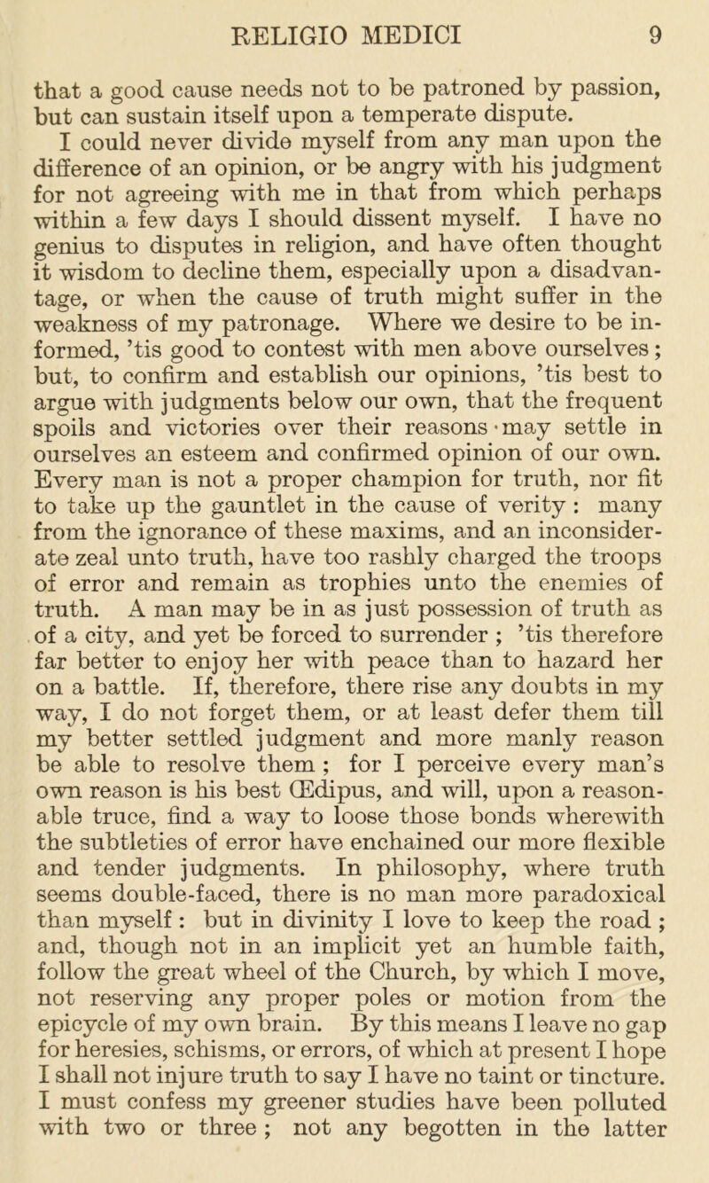 that a good cause needs not to be patroned by passion, but can sustain itself upon a temperate dispute. I could never divide myself from any man upon the difference of an opinion, or be angry with his judgment for not agreeing with me in that from which perhaps within a few days I should dissent myself. I have no genius to disputes in religion, and have often thought it wisdom to decline them, especially upon a disadvan- tage, or when the cause of truth might suffer in the weakness of my patronage. Where we desire to be in- formed, ’tis good to contest with men above ourselves; but, to confirm and establish our opinions, ’tis best to argue with judgments below our own, that the frequent spoils and victories over their reasons • may settle in ourselves an esteem and confirmed opinion of our own. Every man is not a proper champion for truth, nor fit to take up the gauntlet in the cause of verity : many from the ignorance of these maxims, and an inconsider- ate zeal unto truth, have too rashly charged the troops of error and remain as trophies unto the enemies of truth. A man may be in as just possession of truth as of a city, and yet be forced to surrender ; ’tis therefore far better to enjoy her with peace than to hazard her on a battle. If, therefore, there rise any doubts in my way, I do not forget them, or at least defer them till my better settled judgment and more manly reason be able to resolve them ; for I perceive every man’s own reason is his best QEdipus, and will, upon a reason- able truce, find a way to loose those bonds wherewith the subtleties of error have enchained our more flexible and tender judgments. In philosophy, where truth seems double-faced, there is no man more paradoxical than myself : but in divinity I love to keep the road ; and, though not in an implicit yet an humble faith, follow the great wheel of the Church, by which I move, not reserving any proper poles or motion from the epicycle of my own brain. By this means I leave no gap for heresies, schisms, or errors, of which at present I hope I shall not injure truth to say I have no taint or tincture. I must confess my greener studies have been polluted with two or three ; not any begotten in the latter