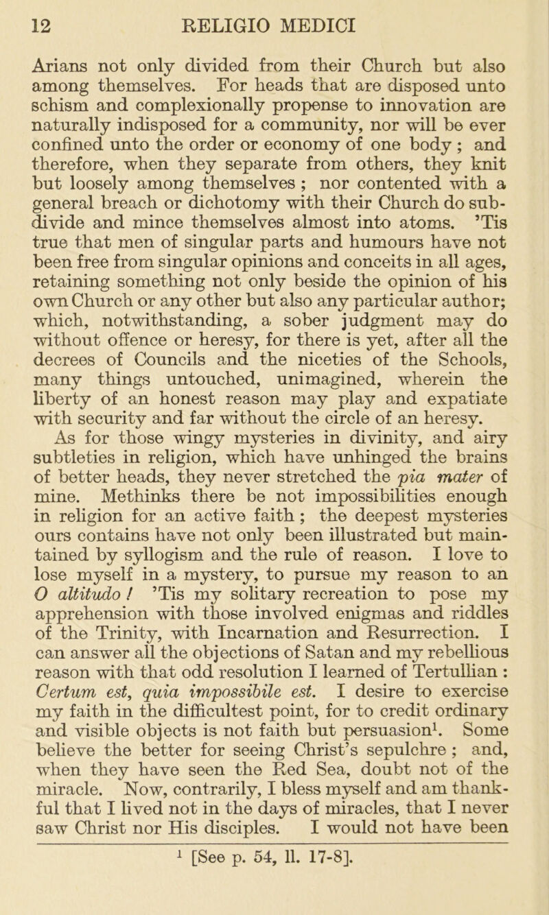 Arians not only divided from their Church but also among themselves. For heads that are disposed unto schism and complexionally propense to innovation are naturally indisposed for a community, nor will be ever confined unto the order or economy of one body ; and therefore, when they separate from others, they knit but loosely among themselves ; nor contented with a general breach or dichotomy with their Church do sub- divide and mince themselves almost into atoms. ’Tis true that men of singular parts and humours have not been free from singular opinions and conceits in all ages, retaining something not only beside the opinion of his own Church or any other but also any particular author; which, notwithstanding, a sober judgment may do without offence or heresy, for there is yet, after all the decrees of Councils and the niceties of the Schools, many things untouched, unimagined, wherein the liberty of an honest reason may play and expatiate with security and far without the circle of an heresy. As for those wingy mysteries in divinity, and airy subtleties in rehgion, which have unhinged the brains of better heads, they never stretched the 'pia mater of mine. Methinks there be not impossibilities enough in religion for an active faith; the deepest mysteries ours contains have not only been illustrated but main- tained by syllogism and the rule of reason. I love to lose myself in a mystery, to pursue my reason to an O altitudo ! ’Tis my sohtary recreation to pose my apprehension with those involved enigmas and riddles of the Trinity, with Incarnation and Resurrection. I can answer all the objections of Satan and my rebelhous reason with that odd resolution I learned of Tertulhan : Certum est, quia impossibile est. I desire to exercise my faith in the difficultest point, for to credit ordinary and visible objects is not faith but persuasionh Some believe the better for seeing Christ’s sepulchre ; and, when they have seen the Red Sea, doubt not of the miracle. Now, contrarily, I bless myself and am thank- ful that I hved not in the days of miracles, that I never saw Christ nor His disciples. I would not have been