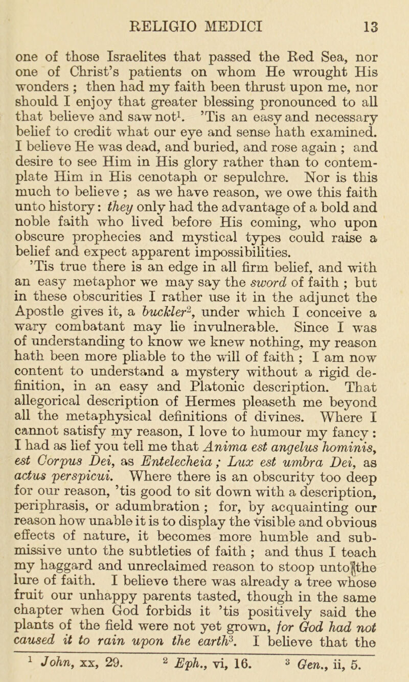 one of those Israelites that passed the Red Sea, nor one of Christ’s patients on whom He wrought His wonders ; then had my faith been thrust upon me, nor should I enjoy that greater blessing pronounced to all that believe and saw noth ’Tis an easy and necessary behef to credit what our eye and sense hath examined. I beheve He was dead, and buried, and rose again ; and desire to see Him in His glory rather than to contem- plate Him in His cenotaph or sepulchre. Nor is this much to beheve ; as we have reason, we owe this faith unto history: they only had the advantage of a bold and noble faith who hved before His coming, who upon obscure prophecies and mystical types could raise a belief and expect apparent impossibilities. ’Tis true there is an edge in all firm behef, and with an easy metaphor we may say the sword of faith ; but in these obscurities I rather use it in the adjunct the Apostle gives it, a buckler^, under which I conceive a wary combatant may he invulnerable. Since I was of understanding to know we knew nothing, my reason hath been more phable to the will of faith ; I am now content to understand a mystery without a rigid de- finition, in an easy and Platonic description. That allegorical description of Hermes pleaseth me beyond all the metaphysical definitions of divines. Where I cannot satisfy my reason, I love to humour my fancy : I had as hef you tell me that Anima est angelus hominiSy est Corpus Dei, as Entelecheia ; Lux est umbra Dei, as actus perspicui. Where there is an obscurity too deep for our reason, ’tis good to sit down with a description, periphrasis, or adumbration; for, by acquainting our reason how unable it is to display the visible and obvious effects of nature, it becomes more humble and sub- missive unto the subtleties of faith ; and thus I teach my haggard and unreclaimed reason to stoop unto|the lure of faith. I beheve there was already a tree whose fruit our unhappy parents tasted, though in the same chapter when God forbids it ’tis positively said the plants of the field were not yet grown, for God had not caused it to rain upon the eartW. I beheve that the ^ John, XX, 29. ^ Eph.y vi, 16. ^ Qtn,y ii, 5.