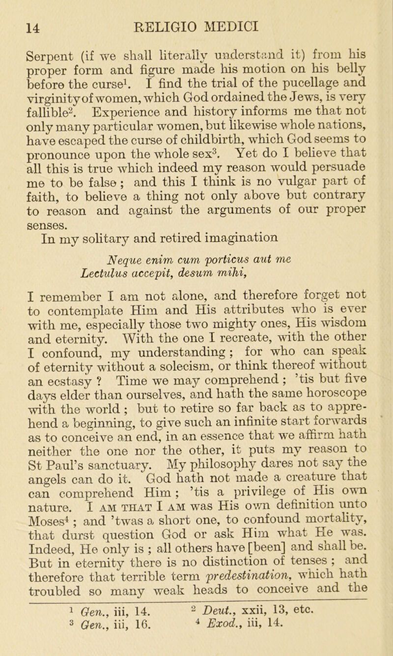 Serpent (if we shall literally understand it) from his proper form and figure made his motion on his belly before the curseh I find the trial of the pucellage and virginity of women, which God ordained the J ews, is very fallible^. Experience and history informs me that not only many particular women, but likewise whole nations, have escaped the curse of childbirth, which God seems to pronounce upon the whole sex^. Yet do I believe that all this is true which indeed my reason would persuade me to be false ; and this I think is no vulgar part of faith, to beheve a thing not only above but contrary to reason and against the arguments of our proper senses. In my solitary and retired imagination Neque enim cum porticus aut me Lectulus accepit, desum mihi, I remember I am not alone, and therefore forget not to contemplate Him and His attributes who is ever with me, especially those two mighty ones. His wisdom and eternity. With the one I recreate, with the other I confound, my understanding ; for who can speak of eternity without a solecism, or think thereof without an ecstasy ? Time we may comprehend ; ’tis but five days elder than ourselves, and hath the same horoscope with the world ; but to retire so far back as to appre- hend a beginning, to give such an infinite start forwards as to conceive an end, in an essence that w'e affirm hath neither the one nor the other, it puts my reason to St Paul’s sanctuary. My philosophy dares not say the angels can do it. God hath not made a creature that can comprehend Him ; ’tis a privilege of His own nature. I am that I am was His own definition unto Moses^ ; and ’twas a short one, to confound mortality, that durst question God or ask Him what Pie was. Indeed, He only is ; all others have [been] and snail be. Hut in eternity there is no distinction of tenses ; and therefore that terrible term predestination, which hath troubled so many weak heads to conceive and the 1 Gen., iii, 14. “ Deut., xxii, 13, etc. ^ Gen., iii, 16. ^ Exod., iii, 14.