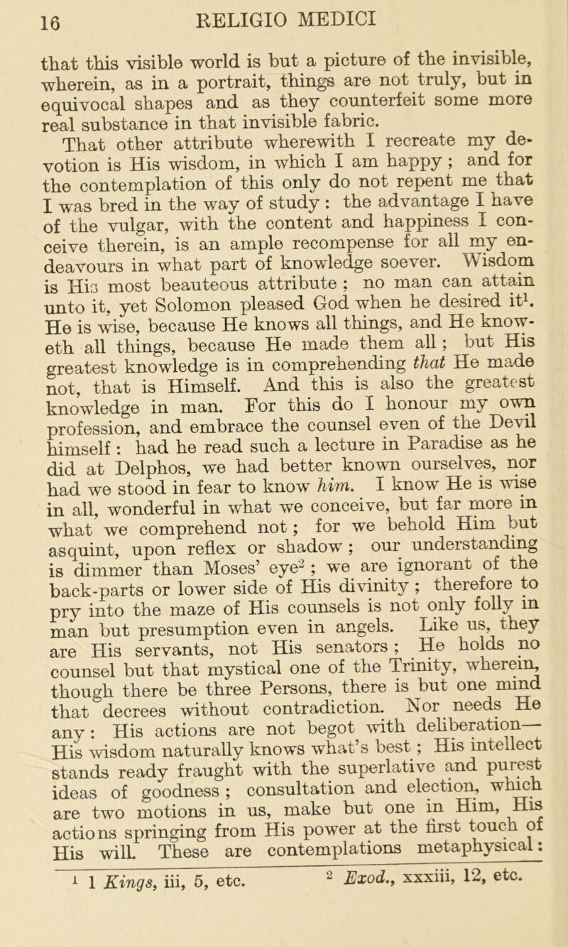 that this visible world is but a picture of the invisible, wherein, as in a portrait, things are not truly, but in equivocal shapes and as they counterfeit some more real substance in that invisible fabric. That other attribute wherewith I recreate my de- votion is His wisdom, in which I am happy ; and for the contemplation of this only do not repent me that I was bred in the way of study : the advantage I have of the vulgar, with the content and happiness I con- ceive therein, is an ample recompense for all my en- deavours in what part of knowledge soever. Wisdom is His most beauteous attribute ; no man can attain unto it, yet Solomon pleased God when he desired ith He is wise, because He knows all things, and He know- eth all things, because He made them all; but His greatest knowledge is in comprehending that He made not, that is Himself. And this is also the greatest knowledge in man. For this do I honour my own profession, and embrace the counsel even of the Devil himself : had he read such a lecture in Paradise as he did at Delphos, we had better known ourselves, nor had we stood in fear to know him. I know He is wise in all, wonderful in what we conceive, but far more in what we comprehend not; for we behold Him but asquint, upon reflex or shadow ; our understanding is dimmer than Moses’ eye^; we are ignorant of the back-parts or lower side of His divinity ; therefore to pry into the maze of His counsels is not only folly in man but presumption even in angels. Like us, they are His servants, not His senators; He holds no counsel but that mystical one of the Trinity, w'hereii^ though there be three Persons, there is but one mind that decrees without contradiction. Nor needs He any: His actions are not begot with deh^ration His ^visdom naturally knows what s best; His intellect stands ready fraught with the superlative and purest ideas of goodness ; consultation and election, wh^h are two motions in us, make but one in Him, His actions springing from His power at the first touch of His will These are contemplations metaphysical: 2 Exod., xxxiii, 12, etc. A 1 Kings, iii, 5, etc.