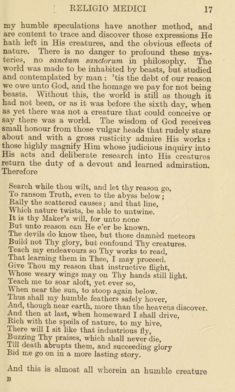 my humble speculations have another method, and are content to trace and discover those expressions He hath left in His creatures, and the obvious effects of nature. There is no danger to profound these mys- teries, no sanctum sanctorum in philosophy. The world was made to be inhabited by beasts, but studied and contemplated by man : ’tis the debt of our reason we owe unto God, and the homage we pay for not being beasts. Without this, the world is still as though it had not been, or as it was before the sixth day, when as yet there was not a creature that could conceive or say there was a world. The wisdom of God receives small honour from those vulgar heads that rudelv stare about and with a gross rusticity admire His works ; those highly magnify Him whose judicious inquiry into His acts and dehberate research into His creatures return the duty of a devout and learned admiration. Therefore Search while thou wilt, and let thy reason go. To ransom Truth, even to the abyss below; Rally the scattered causes; and that line. Which nature twists, be able to untwine. It is thy Maker’s will, for unto none But unto reason can He e’er be known. The devils do know thee, but those damned meteors Build not Thy glory, but confound Thy creatures. Teach my endeavours so Thy works to read. That learning them in Thee, I may proceed. Give Thou my reason that instructive flight. Whose weary wings may on Thy hands still light. Teach me to soar aloft, yet ever so, W hen near the sun, to stoop again below. Thus shall my humble feathers safely hover, And, though near earth, more than the heavens discover. And then at last, when homeward I shall drive, Rich with the spoils of nature, to my hive, There will I sit like that industrious fly. Buzzing Thy praises, which shall never die, Till death abrupts them, and succeeding glory Bid me go on in a more lasting story. And this is almost all wherein an humble creature B