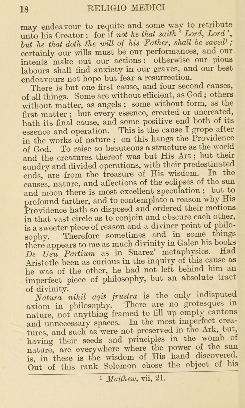 may endeavour to requite and some way to retribute unto his Creator : for if not he that saith ‘ Lord, Lord hut he that doth the will of his Father, shall be saved^; certainly our wills must be our performances, and our intents make out our actions: otherwise our pious labours shall find anxiety in our graves, and our best endeavours not hope but fear a resurrection. There is but one first cause, and four second causes, of all things. Some are without efficient, as God; others without matter, as angels ; some without form, as the first matter ; but every essence, created or uncreated, hath its final cause, and some positive end both of its essence and operation. This is the cause I grope after in the works of nature ; on this hangs the Providence of God. To raise so beauteous a structure as the world and the creatures thereof was but His Art; but their sundry and divided operations, with their predestinated ends, are from the treasure of His wisdom. In the causes, nature, and affections of the ecUpses of the sun and moon there is most excellent speculation ; but to profound farther, and to contemplate a reason why His Providence hath so disposed and ordered their motions in that vast circle as to conjoin and obscure each other, is a sweeter piece of reason and a diviner point of philo- sophy. Therefore sometimes and in some things there appears to me as much divinity in Galen his books De Usu Partium as in Suarez’ metaphysics. Had Aristotle been as curious in the inquiry of this cause as he was of the other, he had not left behind him an imperfect piece of philosophy, but an absolute tract of divinity. , . , , Natura nihil agit frustra is the only mdisputed axiom in philosophy. There are no grotesques in nature, not anything framed to fill up empty cantons and unnecessary spaces. In the most imperfect crea- tures, and such as were not preserved in the Ark, but, having their seeds and principles in the womb of nature, are ever5rwhere where the power of the sun is, in these is the wisdom of His hand discovered. Out of this rank Solomon chose the object of his 1 Matthew, vii, 21.