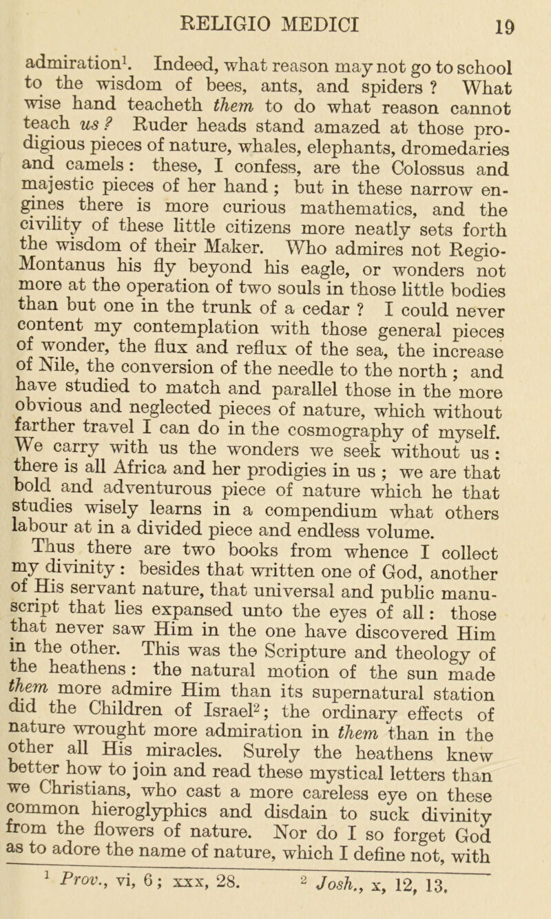 admiration^. Indeed, what reason may not go to school to the wisdom of bees, ants, and spiders ? What wise hand teacheth them to do what reason cannot teach us ? Ruder heads stand amazed at those pro- digious pieces of nature, whales, elephants, dromedaries and camels: these, I confess, are the Colossus and majestic pieces of her hand; but in these narrow en- gines there is more curious mathematics, and the civihty of these little citizens more neatly sets forth the wisdom of their Maker. Who admires not Regio- Montanus his fly beyond his eagle, or wonders not more at the operation of two souls in those little bodies than but one in the trunk of a cedar ? I could never content my contemplation with those general pieces of wonder, the flux and reflux of the sea, the increase of Nile, the conversion of the needle to the north ; and have studied to match and parallel those in the more obvious and neglected pieces of nature, which without farther travel I can do in the cosmography of myself. We carry with us the wonders we seek without us : there is all Africa and her prodigies in us ; we are that bold and adventurous piece of nature which he that studies wisely learns in a compendium what others labour at in a divided piece and endless volume. Thus there are two books from whence I collect my (^vinity : besides that written one of God, another of His servant nature, that universal and public manu- script that hes expansed unto the eyes of all: those that never saw Him in the one have discovered Him in the other. This was the Scripture and theology of the heathens : the natural motion of the sun made them more admire Him than its supernatural station did the Children of Israel^; the ordinary effects of nature wrought more admiration in them than in the other all His^ miracles. Surely the heathens knew better how to join and read these mystical letters than we Christians, who cast a more careless eye on these common hieroglyphics and disdain to suck divinity from the flowers of nature. Nor do I so forget God as to adore the name of nature, which I define not, with ^ Prov., vi, 6; xxx, 28. 2 Josh., X, 12, 13,