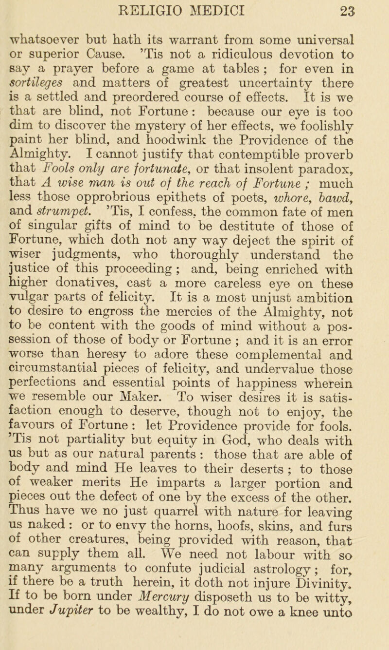 whatsoever but hath its warrant from some universal or superior Cause. ’Tis not a ridiculous devotion to say a prayer before a game at tables ; for even in sortileges and matters of greatest uncertainty there is a settled and preordered course of effects. It is we that are bhnd, not Fortune: because our eye is too dim to discover the mystery of her effects, we foolishly paint her blind, and hoodwink the Providence of the Almighty. I cannot justify that contemptible proverb that Fools only are fortunate, or that insolent paradox, that A wise man is out of the reach of Fortune ; much less those opprobrious epithets of poets, whore, hawd, and strumpet. ’Tis, I confess, the common fate of men of singular ^fts of mind to be destitute of those of Fortune, which doth not any way deject the spirit of wiser judgments, who thoroughly understand the justice of this proceeding ; and, being enriched with higher donatives, cast a more careless eye on these vulgar parts of felicity. It is a most unjust ambition to desire to engross the mercies of the Almighty, not to he content with the goods of mind without a pos- session of those of body or Fortune ; and it is an error worse than heresy to adore these complemental and circumstantial pieces of felicity, and undervalue those perfections and essential points of happiness wherein we resemble our Maker. To wiser desires it is satis- faction enough to deserve, though not to enjoy, the favours of Fortune : let Providence provide for fools. ’Tis not partiality but equity in Cod, who deals with us but as our natural parents : those that are able of body and mind He leaves to their deserts ; to those of weaker merits He imparts a larger portion and pieces out the defect of one by the excess of the other. Thus have v/e no just quarrel with nature for leaving us naked : or to envy the horns, hoofs, skins, and furs of other creatures, being provided with reason, that can supply them all. We need not labour with so many arguments to confute judicial astrology; for, if there be a truth herein, it doth not injure Divinity. If to be born under Mercury disposeth us to be witty, under Jupiter to be wealthy, I do not owe a knee unto