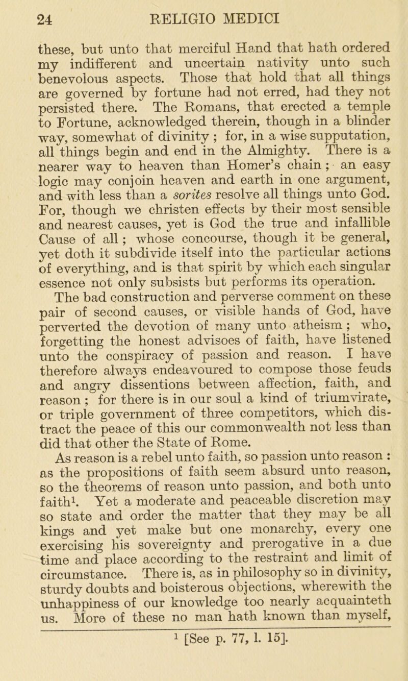 these, but unto that merciful Hand that hath ordered my indifferent and uncertain nativity unto such benevolous aspects. Those that hold that all things are governed by fortune had not erred, had they not persisted there. The Romans, that erected a temple to Fortune, acknowledged therein, though in a blinder way, somewhat of divinity ; for, in a wise supputation, all things begin and end in the Almighty. There is a nearer way to heaven than Homer’s chain ; an easy logic may conjoin heaven and earth in one argument, and with less than a sorites resolve all things unto God. For, though we christen effects by their most sensible and nearest causes, yet is God the true and infallible Cause of all; whose concourse, though it be general, yet doth it subdivide itself into the particular actions of everything, and is that spirit by which each singular essence not only subsists but performs its operation. The bad construction and perverse comment on these pair of second causes, or visible hands of God, have perverted the devotion of many unto atheism ; who, forgetting the honest advisees of faith, have hstened unto the conspiracy of passion and reason. I have therefore always endeavoured to compose those feuds and angry dissentions between affection, faith, and reason ; for there is in our soul a kind of triumvirate, or triple government of three competitors, which dis- tract the peace of this our commonwealth not less than did that other the State of Rome. As reason is a rebel unto faith, so passion unto reason : as the propositions of faith seem absurd unto reason, BO the theorems of reason unto passion, and both unto faithk Yet a moderate and peaceable discretion may so state and order the matter that they may be all kings and yet make but one monarchy, every one exercising his sovereignty and prerogative ii^ a. ^ due time and place according to the restraint and hmit of circumstance. There is, as in philosophy so in divinity, sturdy doubts and boisterous objections, wherewith the unhappiness of our knowledge too nearly acquainteth us. More of these no man hath known than myself. 1 [See p. 77, 1. 15].