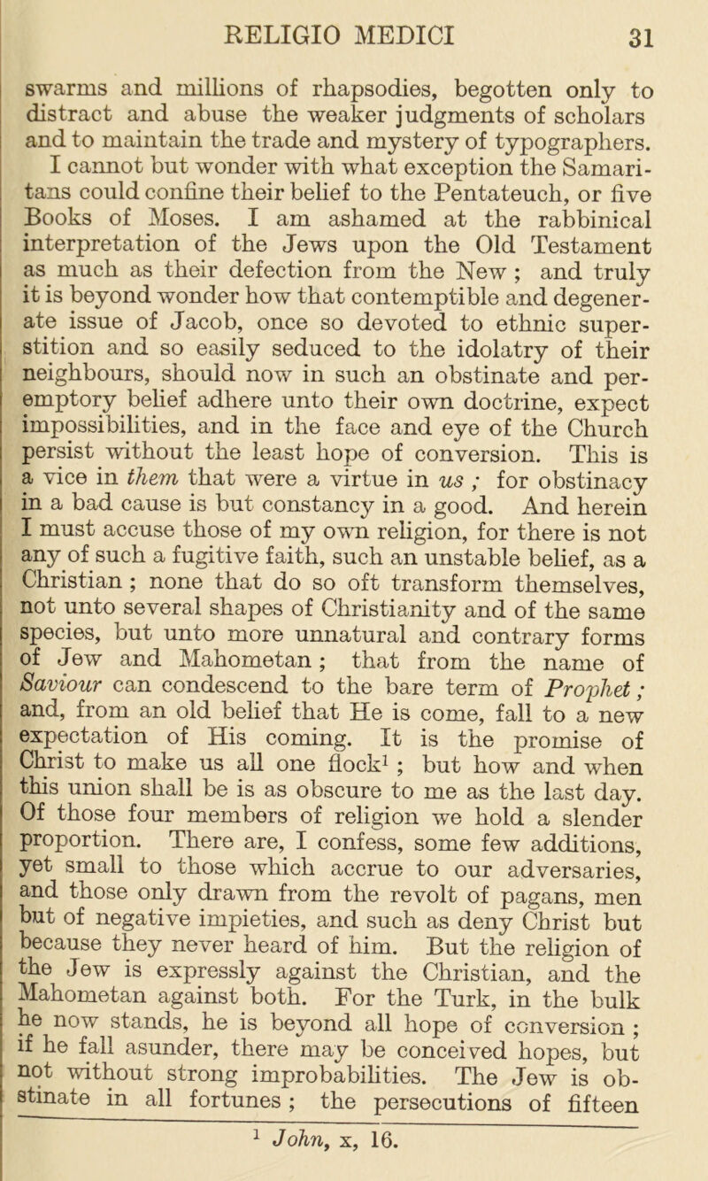 swarms and millions of rhapsodies, begotten only to distract and abuse the weaker judgments of scholars and to maintain the trade and mystery of typographers. I cannot but wonder with what exception the Samari- tans could confine their belief to the Pentateuch, or five Books of Moses. I am ashamed at the rabbinical interpretation of the Jews upon the Old Testament as much as their defection from the New ; and truly it is beyond wonder how that contemptible and degener- ate issue of Jacob, once so devoted to ethnic super- stition and so easily seduced to the idolatry of their neighbours, should now in such an obstinate and per- emptory belief adhere unto their own doctrine, expect impossibilities, and in the face and eye of the Church persist without the least hope of conversion. This is a vice in them that w^ere a virtue in us ; for obstinacy in a bad cause is but constancy in a good. And herein I must accuse those of my own religion, for there is not any of such a fugitive faith, such an unstable belief, as a Christian ; none that do so oft transform themselves, not unto several shapes of Christianity and of the same species, but unto more unnatural and contrary forms of Jew and Mahometan; that from the name of Saviour can condescend to the bare term of Proyliet; and, from an old belief that He is come, fall to a new expectation of His coming. It is the promise of Christ to make us all one flock^ ; but how and when this union shall be is as obscure to me as the last day. Of those four members of religion we hold a slender proportion. There are, I confess, some few additions, yet small to those which accrue to our adversaries, and those only drawn from the revolt of pagans, men but of negative impieties, and such as deny Christ but because they never heard of him. But the rehgion of the Jew is expressly against the Christian, and the Mahometan against both. For the Turk, in the bulk he now stands, he is beyond all hope of conversion ; if he fall asunder, there may be conceived hopes, but not without strong improbabifities. The Jew is ob- stinate in all fortunes; the persecutions of fifteen ^ John^ X, 16.