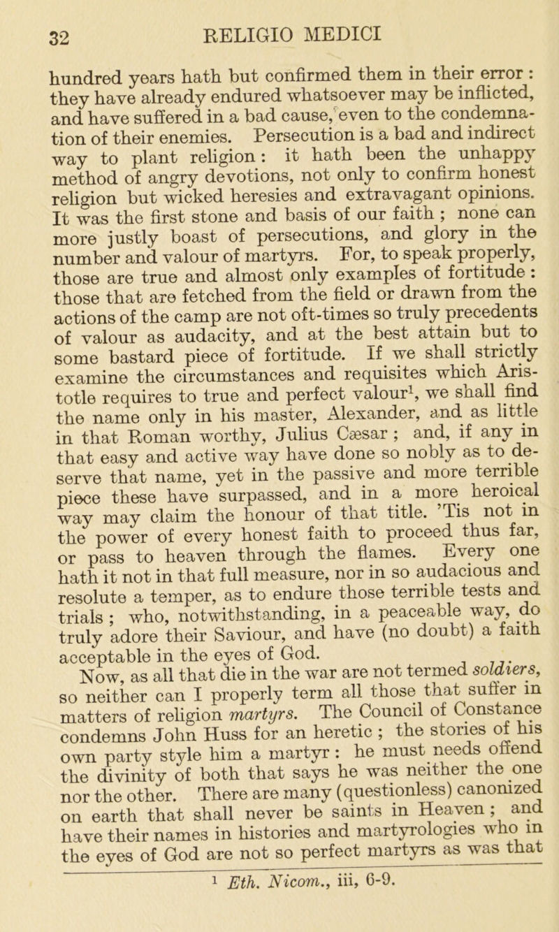hundred years hath but confirmed them in their error : they have already endured whatsoever may be inflicted, and have suffered in a bad cause,’even to the condemna- tion of their enemies. Persecution is a bad and indirect way to plant religion: it hath been the unhappy method of angry devotions, not only to confirm honest religion but wicked heresies and extravagant opinions. It was the first stone and basis of our faith ; none can more justly boast of persecutions, and glory in the number and valour of martyrs. For, to speak properly, those are true and almost only examples of fortitude : those that are fetched from the field or drawn from the actions of the camp are not oft-times so truly precedents of valour as audacity, and at the best attain but to some bastard piece of fortitude. If we shall strictly examine the circumstances and requisites which Aris- totle requires to true and perfect valour^, we shall find the name only in his master, Alexander, and as little in that Roman worthy, Julius Caesar ; and, if any in that easy and active way have done so nobly as to de- sorvG th.£it iiEiinG, y^t in tliG passiv© and. more tGrriblG piece these have surpassed, and in a more heroical way may claim the honour of that title. Tis not in the power of every honest faith to proceed thus far, or pass to heaven through the flames. Every hath it not in that full measure, nor in so audacious and resolute a temper, as to endure those terrible tests and trials ; who, notwithstanding, in a peaceable way, do truly adore their Saviour, and have (no doubt) a faith acceptable in the eyes of God. Now, as all that die in the war are not termed soldiers, so neither can I properly term all those that suffer in matters of religion martyrs. The Council of Constance condemns John Huss for an heretic ; the stories of his own party style him a martyr: he must needs offend the divinity of both that says he was neither the one nor the other. There are many (questionless) canomzed on earth that shall never be saints in Heaven ; and have their names in histories and martyrologies who in the eyes of God are not so perfect martyrs as was that 1 Eth. Nicom., iii, 6-9.