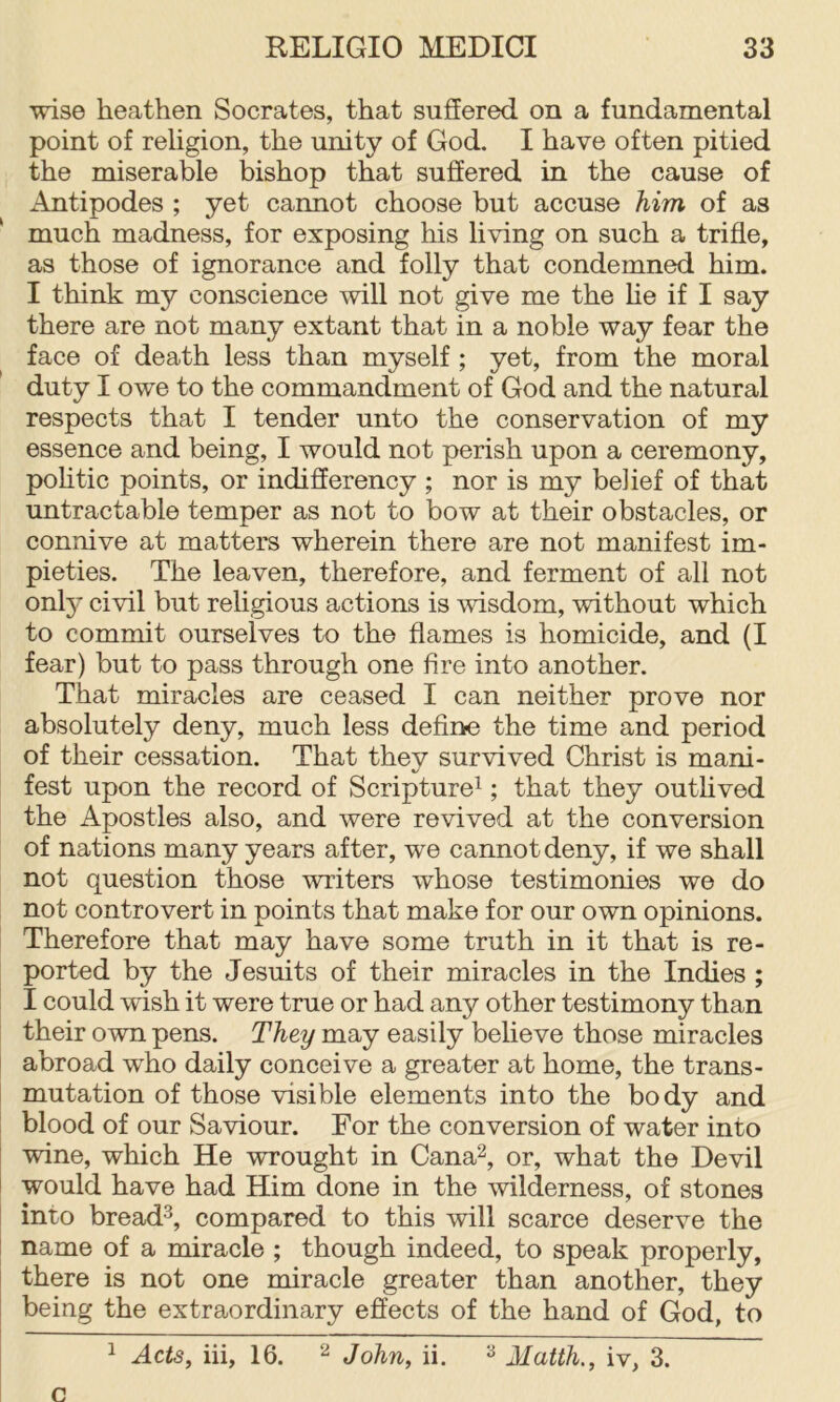 wise heathen Socrates, that suffered on a fundamental point of religion, the unity of God. I have often pitied the miserable bishop that suffered in the cause of Antipodes ; yet cannot choose but accuse him of as ‘ much madness, for exposing his living on such a trifle, as those of ignorance and folly that condemned him. I think my conscience will not give me the he if I say there are not many extant that in a noble way fear the face of death less than myself; yet, from the moral duty I owe to the commandment of God and the natural respects that I tender unto the conservation of my essence and being, I would not perish upon a ceremony, pohtic points, or indifferency ; nor is my belief of that untractable temper as not to bow at their obstacles, or connive at matters wherein there are not manifest im- pieties. The leaven, therefore, and ferment of all not onl}^ civil but religious actions is wisdom, without which to commit ourselves to the flames is homicide, and (I fear) but to pass through one fire into another. That miracles are ceased I can neither prove nor absolutely deny, much less define the time and period of their cessation. That they survived Christ is mani- fest upon the record of Scripture^; that they outhved the Apostles also, and were revived at the conversion of nations many years after, we cannot deny, if we shall not question those writers whose testimonies we do not controvert in points that make for our own opinions. Therefore that may have some truth in it that is re- ported by the Jesuits of their miracles in the Indies ; I could wish it were true or had any other testimony than their own pens. They may easily believe those miracles abroad who daily conceive a greater at home, the trans- mutation of those visible elements into the body and blood of our Saviour. For the conversion of water into wine, which He wrought in Cana^, or, what the Devil would have had Him done in the wilderness, of stones into bread^, compared to this will scarce deserve the name of a miracle ; though indeed, to speak properly, there is not one miracle greater than another, they being the extraordinary effects of the hand of God, to ^ Acts, iii, 16. 2 John, ii. Matth., iv, 3. c