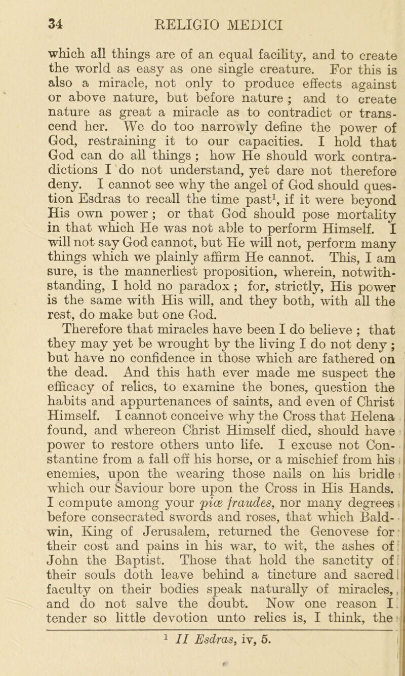 which all things are of an equal faciUty, and to create the world as easy as one single creature. For this is also a miracle, not only to produce effects against or above nature, but before nature ; and to create nature as great a miracle as to contradict or trans- cend her. We do too narrowly define the power of God, restraining it to our capacities. I hold that God can do all things ; how He should work contra- dictions I do not understand, yet dare not therefore deny. I cannot see why the angel of God should ques- tion Esdras to recall the time pastC if it were beyond His own powder ; or that God should pose mortahty in that which He was not able to perform Himself. I will not say God cannot, but He will not, perform many things which we plainly affirm He cannot. This, I am sure, is the mannerliest proposition, wherein, notwith- standing, I hold no paradox ; for, strictly. His power is the same with His will, and they both, with all the rest, do make but one God. Therefore that miracles have been I do beheve ; that they may yet be wrought by the hving I do not deny; but have no confidence in those which are fathered on the dead. And this hath ever made me suspect the efficacy of relics, to examine the bones, question the habits and appurtenances of saints, and even of Christ Himself. I cannot conceive why the Cross that Helena found, and whereon Christ Himself died, should have power to restore others unto life. I excuse not Con- stantine from a fall off his horse, or a mischief from his i enemies, upon the wearing those nails on his bridle i which our Saviour bore upon the Cross in His Hands. [ I compute among your pice fraudes, nor many degrees i | before consecrated swords and roses, that which Bald- ■ | win. King of Jerusalem, returned the Genovese for | their cost and pains in his war, to wit, the ashes of:i John the Baptist. Those that hold the sanctity of ' their souls doth leave behind a tincture and sacred li faculty on their bodies speak naturally of miracles,,, and do not salve the doubt. Now one reason I tender so little devotion unto relics is, I think, the«': ^ II Esdras, iv, 5. I
