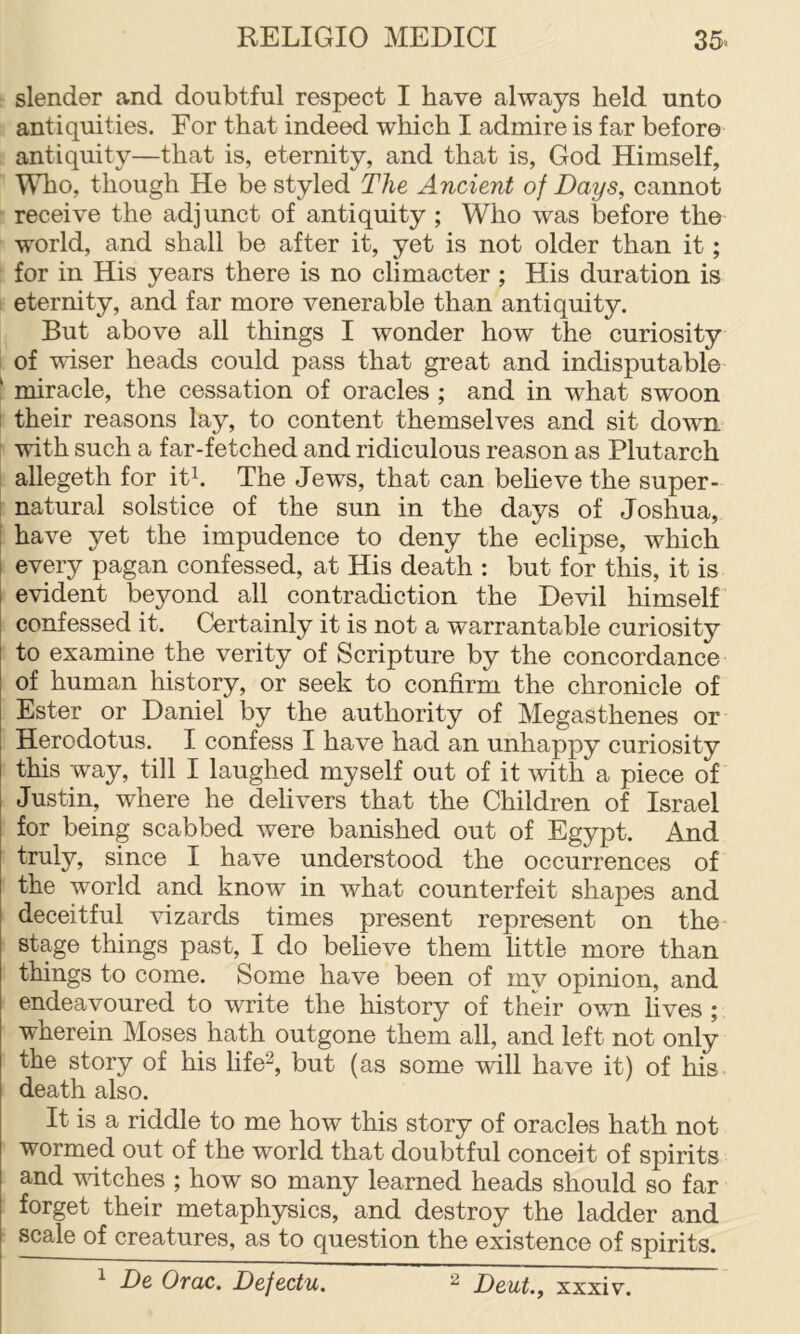 slender and doubtful respect I have always held unto antiquities. For that indeed which I admire is far before antiquity—that is, eternity, and that is, God Himself, WTio, though He be styled The Ancient of Days, cannot receive the adjunct of antiquity ; Who was before the world, and shall be after it, yet is not older than it; for in His years there is no climacter ; His duration is eternity, and far more venerable than antiquity. But above all things I wonder how the curiosity of wiser heads could pass that great and indisputable ‘ miracle, the cessation of oracles ; and in what swoon I their reasons lay, to content themselves and sit down with such a far-fetched and ridiculous reason as Plutarch allegeth for ith The Jews, that can believe the super- natural solstice of the sun in the days of Joshua, I have yet the impudence to deny the eclipse, which I every pagan confessed, at His death : but for this, it is I evident beyond all contradiction the Devil himself confessed it. Certainly it is not a warrantable curiosity to examine the verity of Scripture by the concordance of human history, or seek to confirm the chronicle of Ester or Daniel by the authority of Megasthenes or Herodotus. I confess I have had an unhappy curiosity this way, till I laughed myself out of it with a piece of Justin, where he delivers that the Children of Israel for being scabbed were banished out of Egypt. And truly, since I have understood the occurrences of the world and know in what counterfeit shapes and deceitful vizards times present represent on the stage things past, I do believe them little more than things to come. Some have been of my opinion, and endeavoured to write the history of their own lives ; wherein Moses hath outgone them all, and left not only the story of his life^, but (as some will have it) of his death also. It is a riddle to me how this story of oracles hath not wormed out of the world that doubtful conceit of spirits and mtches ; how so many learned heads should so far forget their metaphysics, and destroy the ladder and scale of creatures, as to question the existence of spirits. 1 De Orac. Defectu. 2 J)quL, xxxiv.