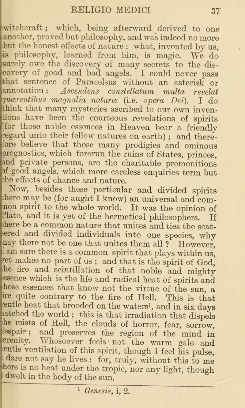witchcraft; which, being afterward derived to one another, proved but philosoph}^, and was indeed no more but the honest effects of nature : what, invented by us, is philosophy, learned from him, is magic. We do surely owe the discovery of many secrets to the dis- covery of good and bad angels. I could never pass that sentence of Paracelsus vdthout an asterisk or annotation: Ascendens consfellatum multa revelat 'luCBrentihus magnolia naturcB (i.e. opera Dei). I do think that many mysteries ascribed to our own inven- tions have been the courteous revelations of spirits for those noble essences in Heaven bear a friendly regard unto their fellow natures on earth) ; and there- :ore believe that those many prodigies and ominous prognostics, which forerun the ruins of States, princes, ind private persons, are the charitable premonitions )f good angels, which more careless enquiries term but :he effects of chance and nature. Now, besides these particular and divided spirits :here may be (for aught I know) an universal and com- non spirit to the whole world. It was the opinion of ?lato, and it is yet of the hermetical philosophers. If here be a common nature that unites and ties the scat- tered and divided individuals into one species, why nay there not be one that unites them all ? However, . am sure there is a common spirit that plays wathin us, ^et makes no part oi us ; and that is the spirit of God, he fire and scintillation of that noble and mighty ssence which is the life and radical heat of spirits and hose essences that know not the virtue of the sun, a ire quite contrary to the fire of Hell. This is that ■entle heat that brooded on the waters^, and in six days latched the world ; this is that irradiation that dispels he mists of Hell, the clouds of horror, fear, sorrow, ■iespair; and preserves the region of the mind in crenity. Whosoever feels not the warm gale and entle ventilation of this spirit, though I feel his pulse, dare not say he lives : for, truly, without this to me here is no heat under the tropic, nor any light, though dwelt in the body of the sun.