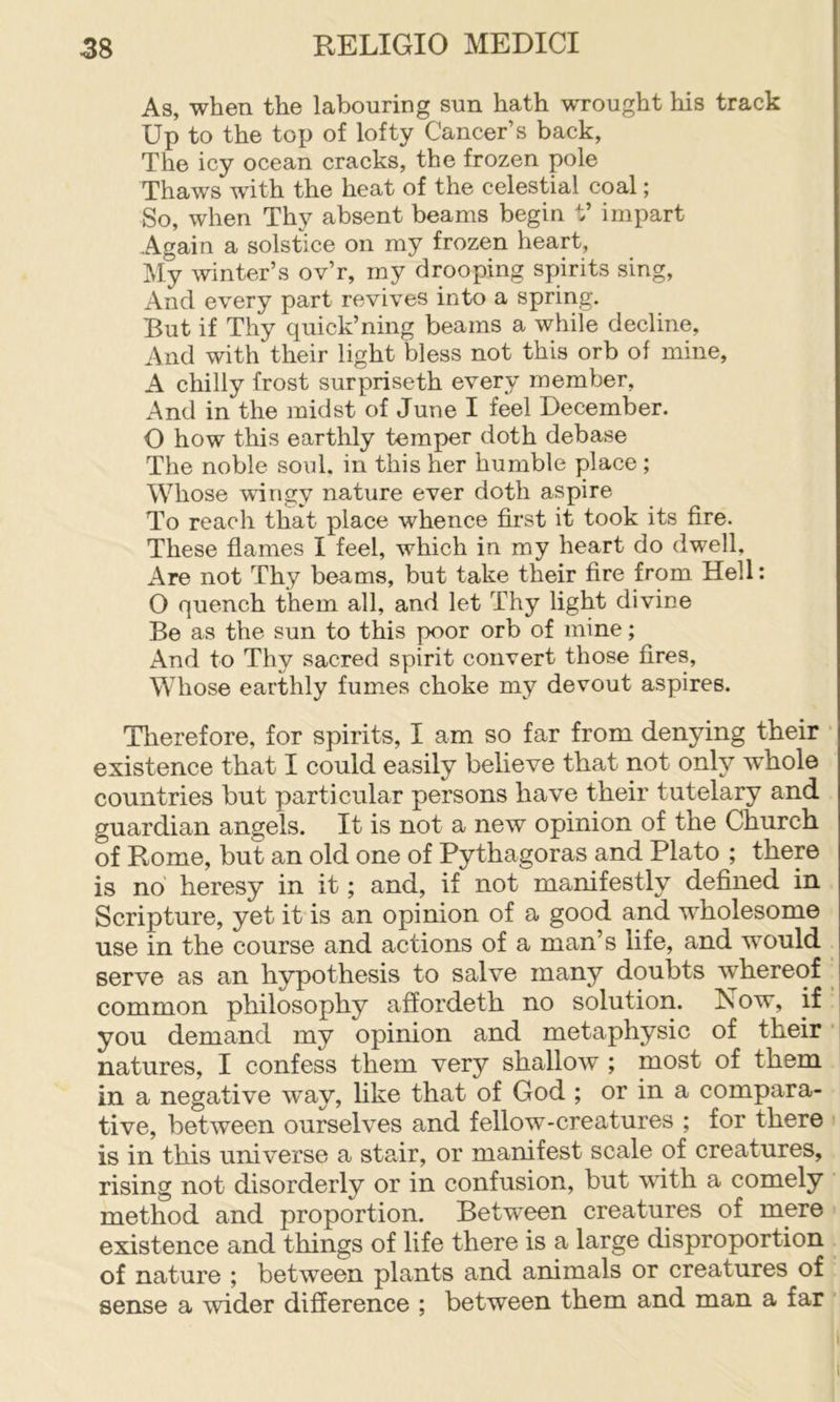 As, when the labouring sun hath wrought his track Up to the top of lofty Cancer’s back, The icy ocean cracks, the frozen pole Thaws with the heat of the celestial coal; So, when Thy absent beams begin t’ impart Again a solstice on my frozen heart. My winter’s ov’r, my drooping spirits sing. And every part revives into a spring. But if Thy quick’ning beams a while decline, And with their light bless not this orb of mine, A chilly frost surpriseth every member, And in the midst of June I feel December. O how this earthly temper doth debase The noble sonl. in this her humble place ; Whose wingy nature ever doth aspire To reach that place whence first it took its fire. These flames I feel, which in my heart do dwell, Are not Thy beams, but take their fire from Hell: O quench them all, and let Thy light divine Be as the sun to this poor orb of mine; And to Thy sacred spirit convert those fires. Whose earthly fumes choke my devout aspires. Therefore, for spirits, I am so far from denying their existence that I could easily believe that not only whole countries but particular persons have their tutelary and guardian angels. It is not a new opinion of the Church of Rome, but an old one of Pythagoras and Plato ; there is no heresy in it; and, if not manifestly defined in Scripture, yet it is an opinion of a good and wholesome use in the course and actions of a man’s life, and would serve as an hypothesis to salve many doubts whereof common philosophy affordeth no solution. Now, if you demand my opinion and metaphysic of their natures, I confess them very shallow ; most of them in a negative way, hke that of God ; or in a compara- tive, between ourselves and fellow-creatures ; for there is in this universe a stair, or manifest scale of creatures, rising not disorderly or in confusion, but with a comely method and proportion. Between creatures of mere existence and things of life there is a large disproportion of nature ; between plants and animals or creatures of sense a wider difference ; between them and man a far