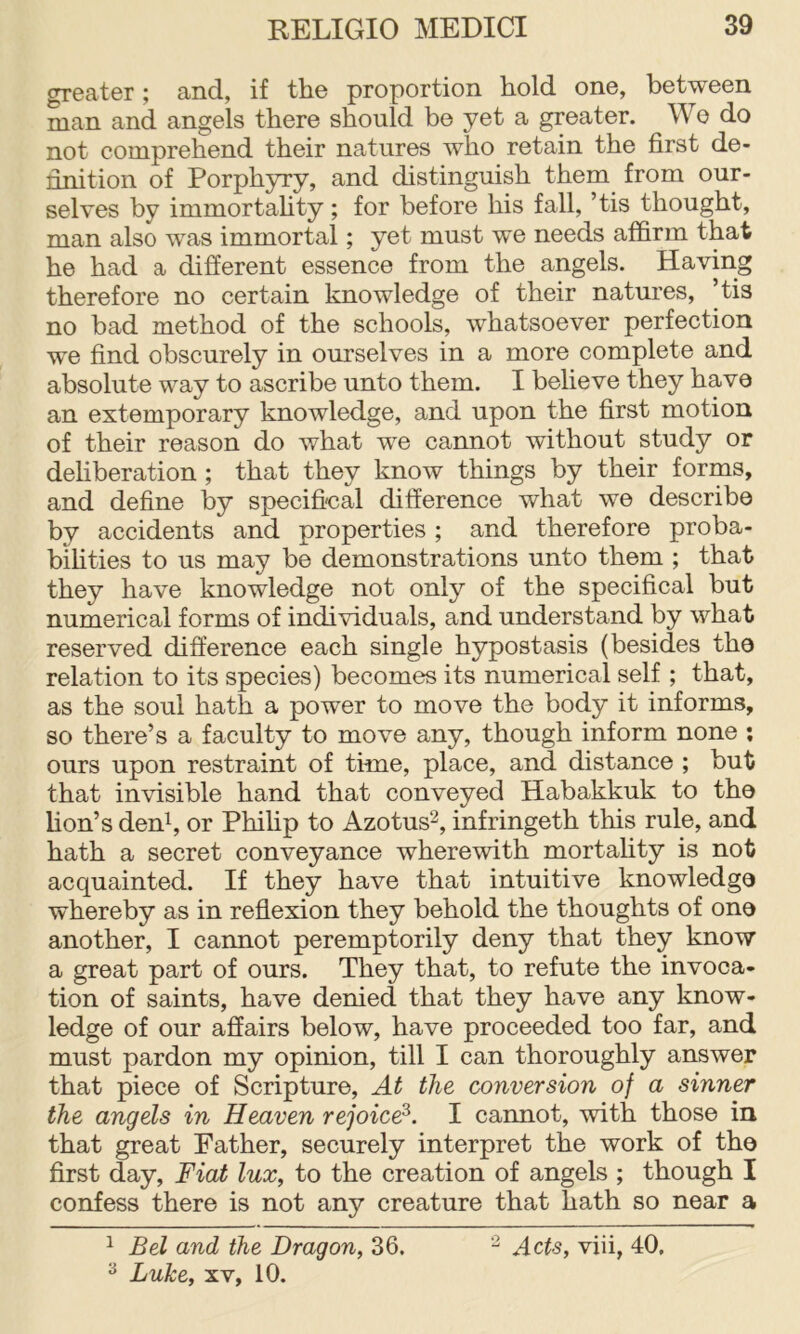 greater; and, if the proportion hold one, between man and angels there should be yet a greater. We do not comprehend their natures who retain the first de- finition of Porphyry, and distinguish them from our- selves by immortahty; for before his fall, ’tis thought, man also was immortal; yet must we needs affirm that he had a different essence from the angels. Having therefore no certain knowledge of their natures, ’tis no bad method of the schools, whatsoever perfection we find obscurely in ourselves in a more complete and absolute way to ascribe unto them. I believe they have an extemporary knowledge, and upon the first motion of their reason do what we cannot without study or dehberation; that they know things by their forms, and define by specifical difference what we describe by accidents and properties ; and therefore proba- bihties to us may be demonstrations unto them ; that they have knowledge not only of the specifical but numerical forms of individuals, and understand by what reserved difference each single hypostasis (besides the relation to its species) becomes its numerical self ; that, as the soul hath a power to move the body it informs, so there’s a faculty to move any, though inform none ; ours upon restraint of time, place, and distance ; but that invisible hand that conveyed Habakkuk to the hon’s deffi, or Phihp to Azotus^, infringeth this rule, and hath a secret conveyance wherewith mortality is not acquainted. If they have that intuitive knowledge whereby as in reflexion they behold the thoughts of one another, I cannot peremptorily deny that they know a great part of ours. They that, to refute the invoca- tion of saints, have denied that they have any know- ledge of our affairs below, have proceeded too far, and must pardon my opinion, till I can thoroughly answer that piece of Scripture, At the conversion of a sinner the angels in Heaven rejoice^. I cannot, with those in that great Father, securely interpret the work of the first day. Fiat lux, to the creation of angels ; though I confess there is not any creature that hath so near a 1 Bel and the Dragon, 36. ^ Luke, XV, 10. ^ Acts, viii, 40,