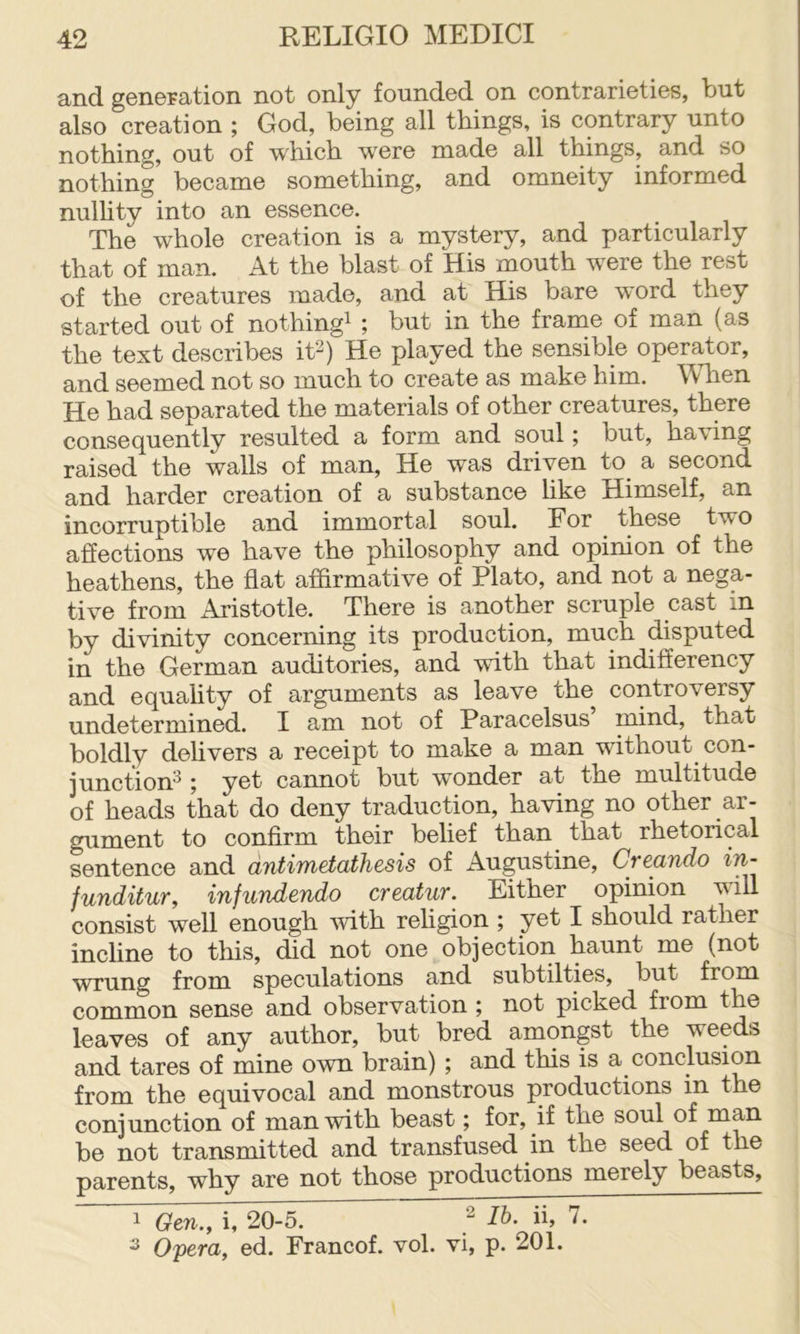 and. gGnoration not only foundod on contrariGtiGS, but also croation ; God, boing all things, is contrary unto nothing, out of which were made all things, and so nothing bocaniG something, and omneity informed nulhty into an essence. The whole creation is a mystery, and particularly that of man. At the blast of His mouth were the rest of the creatures made, and at His bare word they started out of nothing^ ; but in the frame of man (as the text describes it^) He played the sensible operator, and seemed not so much to create as make him. When He had separated the materials of other creatures, there consequently resulted a form and soul; but, having raised the walls of man. He was driven to a second and harder creation of a substance like Himself, an incorruptible and immortal soul. For these two affections we have the philosophy and opinion of the heathens, the flat affirmative of Plato, and not a nega- tive from Aristotle. There is another scruple cast in by divinity concerning its production, much disputed in the German auditories, and with that indifferency and equality of arguments as leave the controversy undetermined. I am not of Paracelsus mind, that boldly delivers a receipt to make a man without con- junction^ j cannot but wonder at the multitude of heads that do deny traduction, having no other ar- gument to conflrm their belief than that rhetorical sentence and antimetathesis of Augustine, Creando in- funditur, infundendo creatur. Either opinion will consist well enough with religion ; yet I should rather incline to this, did not one objection haunt me (not wrung from speculations and subtilties, but from common sense and observation ; not picked from the leaves of any author, but bred amongst the weeds and tares of mine own brain) ; and this is a conclusion from the equivocal and monstrous productions in the conjunction of man with beast; for, if the soul of man be not transmitted and transfused in the seed of the parents, why are not those productions merely beasts, 1 Gen., i, 20-5. Ib. ii, 7. ^ Opera, ed. Francof. vol. vi, p. 201.