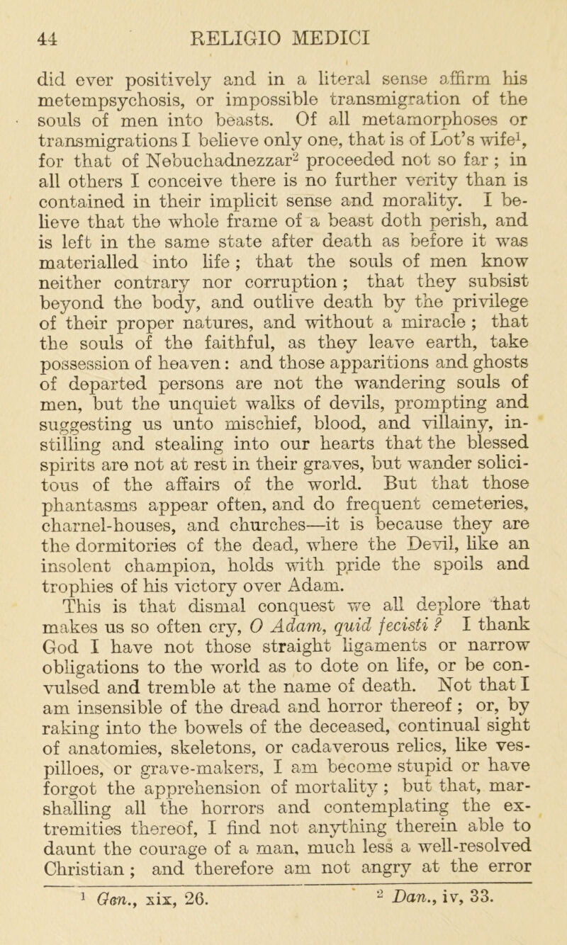 did ever positively and in a literal sense affirm his metempsychosis, or impossible tra.nsmigration of the souls of men into beasts. Of all metamorphoses or transmigrations I believe only one, that is of Lot’s wifeh for that of Nebuchadnezzar^ proceeded not so far ; in all others I conceive there is no further verity than is contained in their implicit sense and morality. I be- heve that the whole frame of a beast doth perish, and is left in the same state after death as before it was materialled into life; that the souls of men know neither contrary nor corruption; that they subsist beyond the body, and outlive death by the privilege of their proper natures, and without a miracle ; that the souls of the faithful, as they leave earth, take possession of heaven: and those apparitions and ghosts of departed persons are not the wandering souls of men, but the unquiet walks of devils, prompting and suggesting us unto mischief, blood, and villainy, in- stilling and stealing into our hearts that the blessed spirits are not at rest in their graves, but wander sohci- tous of the affairs of the world. But that those phantasms appear often, and do frequent cemeteries, charnel-houses, and churches—it is because they are the dormitories of the dead, where the Devil, hke an insolent champion, holds with pride the spoils and trophies of his victory over Adam. This is that dismal conquest vre all deplore that makes us so often cry, 0 Adam, quid fecisti ? I thank God I have not those straight ligaments or narrow obligations to the world as to dote on life, or be con- vulsed and tremble at the name of death. Not that I am insensible of the dread and horror thereof ; or, by raking into the bowels of the deceased, continual sight of anatomies, skeletons, or cadaverous relics, hke ves- pilloes, or grave-makers, I am become stupid or have forgot the apprehension of mortality ; but that, mar- shalling all the horrors and contemplating the ex- tremities thereof, I find not anything therein able to daunt the courage of a man, much less a well-resolved Christian ; and therefore am not angry at the error ^ Qm., six, 26. Dan., iv, 33.