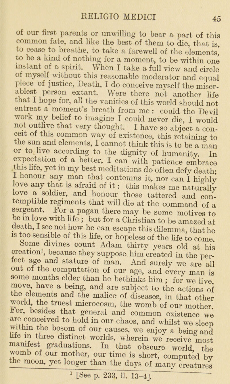 of our first parents or unwilling to bear a part of this common fate, and like the best of them to die, that is, to cease to breathe, to take a farewell of the elements’ to be a kind of nothing for a moment, to be within one instant of a spirit. When I take a full view and circle of myself without this reasonable moderator and equal piece of justice. Death, I do conceive myself the miser- ablest person extant. Were there not another life that I hope for, ail the vanities of this world should not entreat a moment’s breath from me : could the Devil work my belief to imagine I could never die, I would not outlive that very thought. I have so abject a con- ceit of this common way of existence, this retaining to the sun and elements, I cannot think this is to be a man or to. live according to the dignity of humanity. In ^ better, I can with patience embrace this hfe, yet in my best meditations do often defy death- 1 honour any man that contemns it, nor can I highly love any that is afraid of it: this makes me naturally love a soldier, and honour those tattered and con- temptible regiments that will die at the command of a sergeant. Eor a pagan there may be some motives to A ^ Christian to be amazed at death, I see not how he can escape this dilemma, that he IS too sensible of this hfe, or hopeless of the hfe to come. borne divines count ikdam thirty years old at his crea-tioni, because they suppose him created in the per- fect age and stature of man. And surely we are all out of the computation of our age, and every man is some months elder than he bethinks him ; for we live move have a being, and are subject to the actions of the elements and the malice of diseases, in that other world the truest microcosm, the womb of our mother, bor, besides that general and common existence we are conceived to hold in our chaos, and whilst we sleep mtlun the bosom of our causes, we enjoy a being and hfe m three distinct worlds, wherein we receive most mamfest graduations. In that obscure world the womb of our mother, our time is short, computed by the moon, yet longer than the days of many creatures 1 [See p. 233,ll. 13^