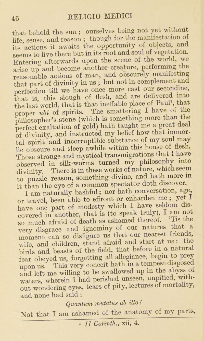 that behold the sun ; ourselves being not yet without Ufe sense, and reason ; though for the manifestation of its ’actions it awaits the opportunity of objects, and seems to hve there but in its root and soul of vegetation. Entering afterwards upon the scene of the world, we arise up and become another creature, performing the reasonable actions of man, and obscurely mamfestmg that part of divinity in us ; but not in complement and perfection till we have once more cast our secondine, ttiat is, this slough of flesh, and are delivered into the last world, that is that ineffable place of Paul, that proper uhi of spirits. The smattering I have of the Wlosopher’s stone (Avhich is something more than the perfect exaltation of gold) hath taught me a great deal of divinity, and instructed my belief how that immor- tal spirit and incorruptible substance of my soul m^ he obscure and sleep awhile within this house of flesh. Those strange and mystical transmigrations that I have observed in silk-worms turned my philosophy into divinity. There is in these works of nature, which seem to puzzle reason, something divine, and hath more m it than the eye of a common spectator doth discover. I am naturally bashful; nor hath conversation, age or travel, been able to effront or enharden me ; yet I have one part of modesty which I have seldom dis- covered in another, that is (to speak truly), I ^ no so much afraid of death as ashamed thereof. ^is the very disgrace and ignominy of our natures that a moment can so disfigure us that our nearest friends, wife and children, stand afraid and start at us; the birds and beasts of the field, that before in a natural fear obeyed us, forgetting all alle^ance, begin to prey upon us This very conceit hath in a tempest disposed and left me wilhng to be swallowed up in the abyss ot waters, wherein I had perished unseen, unpitied, mth- out wondering eyes, tears of pity, lectures of mortahty, and none had said ; Quantum mutatus ah illo! Not that I am ashamed of the anatomy of my parts. 1 II Corinth., xii, 4.