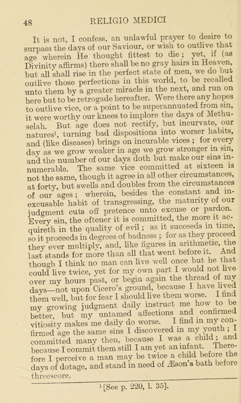 It is not, I confess, an unlawful prayer to desire to surpass the days of our Saviour, or wish to outlive that age wherein He thought fittest to die ; yet, if (as Divinity affirms) there shall be no gray hairs in Heaven, hut all shall rise in the perfect state of men we do but outhve those perfeetions in this world, to he recalled unto them by a greater miracle in the next, and run on here but to be retrogade hereafter. Were there any hopes to outlive viee, or a point to be superannuated from sin, it were worthy our knees to implore the days of Methu- selah. But age does not rectify, but incurvate, our natures^, turning bad dispositions into worser habits, and (hke diseases) brings on incurable vices ; for every day as we grow weaker in age we grow stronger in sin, and the number of our days doth but make our sms in- numerable. The same vice committed at sixteen is not the same, though it agree in all other eircumstances, at forty, but swells and doubles from the circumstances of our ages ; wherein, besides the constant and in- excusable habit of transgressing, the maturity of our iudgment cuts oh pretence unto excuse or pardon. Every sin, the oftener it is committed, the more it ac- quireth in the quality of effil; as it succeeds in time so it proceeds in degrees of badness ; for as they proceed they ever multiply, and, like figures in arithmetic, the last stands for more than all that went before it. And though I think no man can live well once but he that could hve tvice, yet for my own part I would not hve over my hours past, or begin again the thread of my days—not upon Cicero’s ground, because I have lived them well, but for fear I should live them worse. I hnd my growing judgment daily instruct me how to be better, but my untamed affections and confirmed vitiosity makes me daily do worse. I find in ^y con- firmed age the same sins I discovered in my y^th , I committed many then, because I was a child ; an because I commit them still I am yet an anh fore I pereeive a man may be twice a child before the days of dotage, and stand in need of .Eson s bath before threescore.