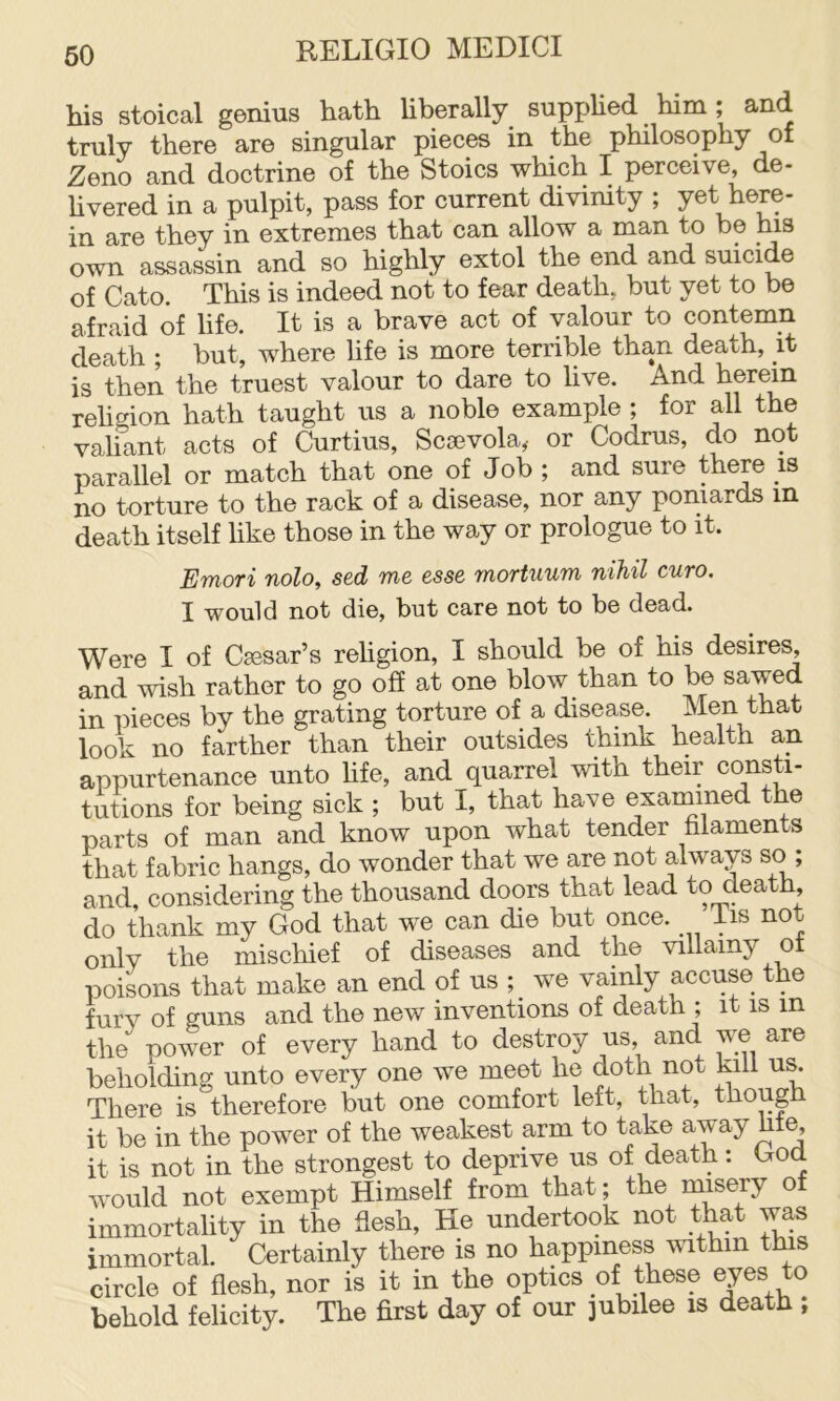 his stoical genius hath liberally supphed him; and truly there are singular pieces in the philosophy of Zeno and doctrine of the Stoics which I perceive, de- hvered in a pulpit, pass for current divinity ; yet here- in are they in extremes that can allow a man to be ms own assassin and so highly extol the end and suicide of Cato. This is indeed not to fear death, but yet to be afraid of life. It is a brave act of valour to contemn death ; but, where life is more terrible than death, it is then the truest valour to dare to live. And herein rehgion hath taught us a noble example ; for all the valiant acts of Curtins, Scoevola, or Codrus, do not parallel or match that one of Job ; and sure there is no torture to the rack of a disease, nor any poniards in death itself like those in the way or prologue to it. Emori nolo, sed me esse mortuum nihil euro, I would not die, but care not to be dead. Were I of Caesar’s rehgion, I should be of his desires, and wish rather to go off at one blow than to be sawed in pieces by the grating torture of a disease. Men that look no farther than their outsides think health an appurtenance unto hfe, and quarrel with their consti- tutions for being sick ; but I, that have exarnined the parts of man and know upon what tender filaments that fabric hangs, do wonder that we are not ahvays so; and, considering the thousand doors that lead to death, do thank my God that we can die but once. iis not only the mischief of diseases and the villainy ot poisons that make an end of us we vainly accuse the fury of puns and the new inventions of death ; it is in the power of every hand to destroy us, and we are beholdinp unto every one we meet he doth not kill us. There is therefore but one comfort left, that, though it be in the power of the weakest arm to take away hte, it is not in the strongest to deprive us of death: God would not exempt Himself from that; the rmsery of immortality in the flesh. He undertook not that was immortal. Certainly there is no happiness within this circle of flesh, nor is it in the optics of these ejes to behold felicity. The first day of our jubilee is death ;