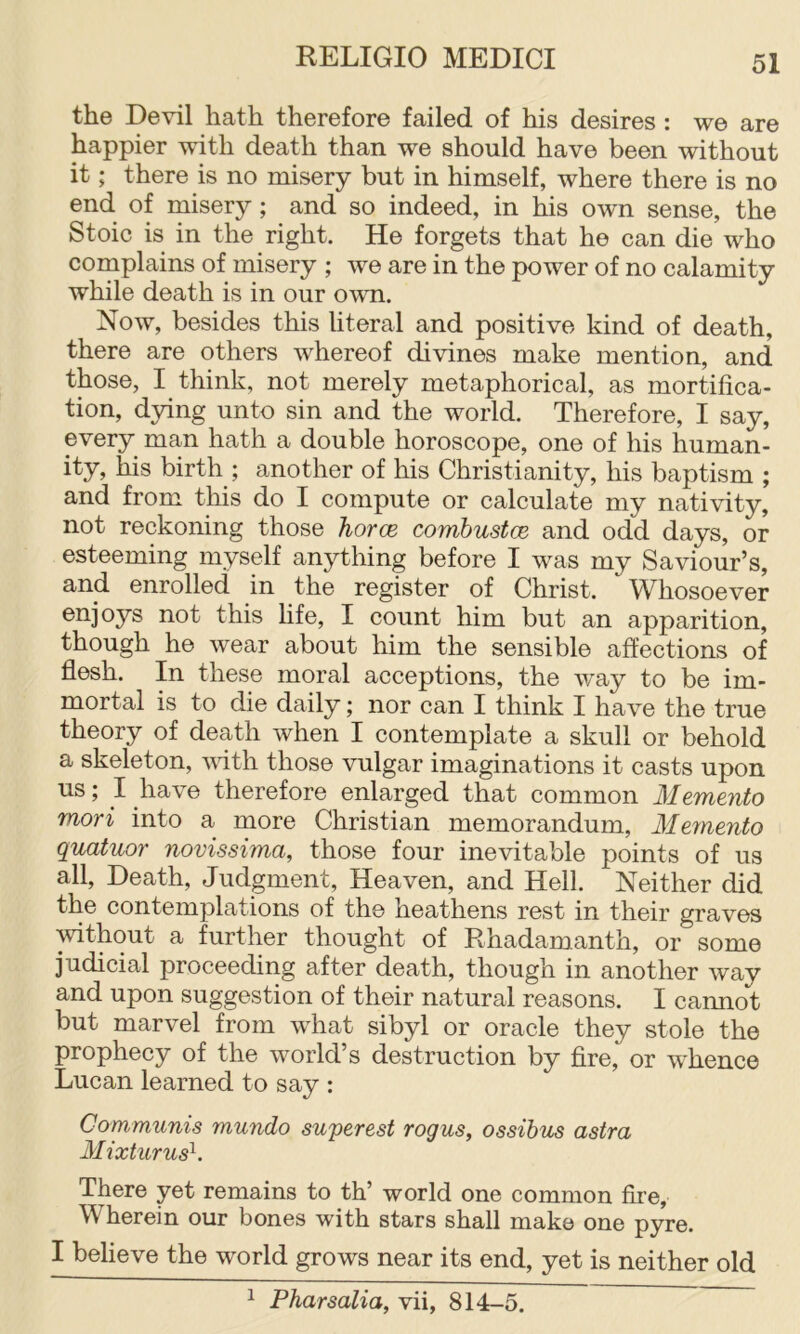 the Devil hath therefore failed of his desires : we are happier with death than we should have been without it; there is no misery but in himself, where there is no end of misery; and so indeed, in his own sense, the Stoic is in the right. He forgets that he can die who complains of misery ; we are in the power of no calamity while death is in our own. Now, besides this literal and positive kind of death, there are others whereof divines make mention, and those, I think, not merely metaphorical, as mortifica- tion, dying unto sin and the world. Therefore, I say, every man hath a double horoscope, one of his human- ity, his birth ; another of his Christianity, his baptism ; and from this do I compute or calculate my nativity, not reckoning those horce combustce and odd days, or esteeming myself anything before I was my Saviour’s, and enrolled in the register of Christ. Whosoever this life, I count him but an apparition, though he wear about him the sensible affections of flesh. In these moral acceptions, the way to be im- mortal is to die daily; nor can I think I have the true theory of death when I contemplate a skull or behold a skeleton, vdth those vulgar imaginations it casts upon us; I have therefore enlarged that common Memento mori into a more Christian memorandum. Memento quatuor novissima, those four inevitable points of us all. Death, Judgment, Heaven, and Hell. Neither did the contemplations of the heathens rest in their graves without a further thought of Rhadamanth, or some judicial proceeding after death, though in another way and upon suggestion of their natural reasons. I cannot but marvel from what sibyl or oracle they stole the prophecy of the world’s destruction by fire, or whence Lucan learned to say : Communis mundo superest rogus, ossihus astra Mixturus^. There yet remains to th’ world one common fire, Wherein our bones with stars shall make one pyre. I believe the world grows near its end, yet is neither old