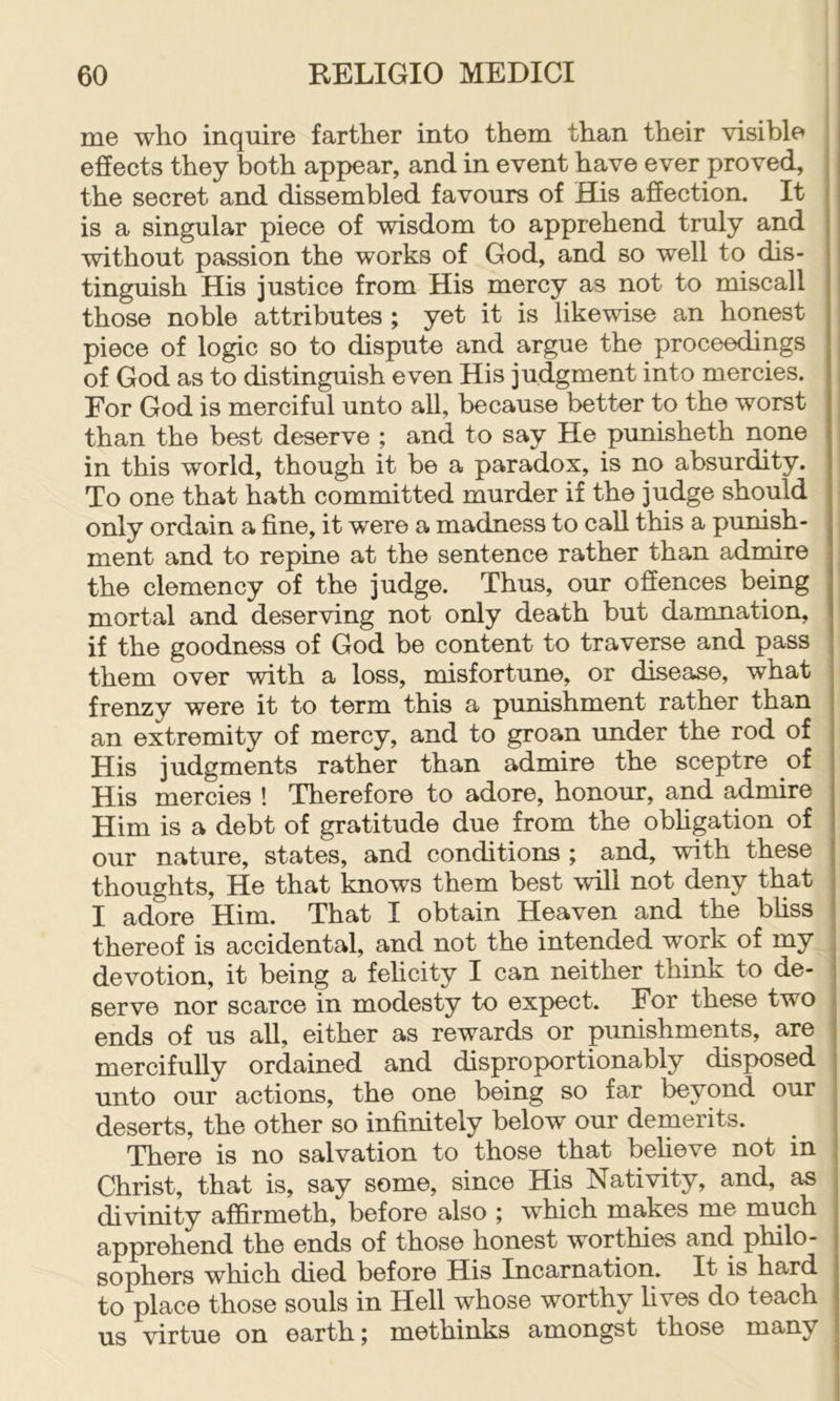 me who inquire farther into them than their visible i effects they both appear, and in event have ever proved, the secret and dissembled favours of His affection. It is a singular piece of wisdom to apprehend truly and without passion the works of God, and so well to dis- tinguish His justice from His mercy as not to miscall those noble attributes ; yet it is likewise an honest piece of logic so to dispute and argue the proceedings of God as to distinguish even His judgment into mercies. For God is merciful unto all, because better to the worst than the best deserve ; and to say He punisheth none in this world, though it be a paradox, is no absurdity. To one that hath committed murder if the judge should only ordain a fine, it were a madness to caU this a pumsh- ment and to repine at the sentence rather than admire the clemency of the judge. Thus, our offences being mortal and deserving not only death but damnation, if the goodness of God be content to traverse and pass them over with a loss, misfortune, or disease, what frenzy were it to term this a punishment rather than an extremity of mercy, and to groan under the rod of His judgments rather than admire the sceptre of His mercies ! Therefore to adore, honour, and admire Him is a debt of gratitude due from the obhgation of our nature, states, and conditions ; and, with these thoughts. He that knows them best will not deny that I adore Him. That I obtain Heaven and the bHss thereof is accidental, and not the intended work of my devotion, it being a felicity I can neither think to de- serve nor scarce in modesty to expect. For these two ends of us all, either as rewards or punishments, are mercifully ordained and disproportionably disposed unto our actions, the one being so far beyond our deserts, the other so infinitely below our demerits. There is no salvation to those that beheve not in Christ, that is, say some, since His Nativity, and, as divinity affirmeth, before also ; which makes me much apprehend the ends of those honest worthies and philo- sophers which died before His Incarnation. It is hard to place those souls in Hell whose worthy hves do teach us virtue on earth; methinks amongst those many