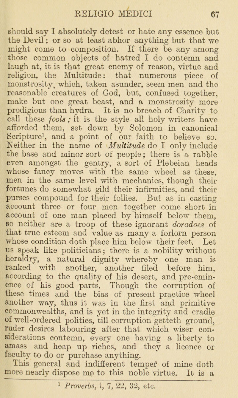 should say I absolutely detest or hate any essence but the Devil; or so at least abhor anything but that we might come to composition. If there be any among those common objects of hatred I do contemn and laugh at, it is that great enemy of reason, virtue and religion, the Multitude: that numerous piece of monstrosity, which, taken asunder, seem men and the reasonable creatures of God, but, confused together, make but one great beast, and a monstrosity more prodigious than hydra. It is no breach of Charity to call these fools ; it is the style all holy writers have afforded them, set down by Solomon in canonical Scripture^ and a point of our faith to believe so. Neither in the name of Multitude do I only include the base and minor sort of people; there is a rabble even amongst the gentry, a sort of Plebeian heads whose fancy moves with the same w'heel as these, men in the same level with mechanics, though their fortunes do somewhat gild their infirmities, and their purses compound for their follies. But as in casting account three or four men together come short in account of one man placed by himself below them, so neither are a troop of these ignorant doradoes of that true esteem and value as many a forlorn person whose condition doth place him below their feet. Let us speak like politicians; there is a nobility without heraldry, a natural dignity whereby one man is ranked with amother, another filed before him, according to the quality of his desert, and pre-emin- ence of his good parts. Though the corruption of these times and the bias of present practice wheel another way, thus it was in the first and primitive commonwealths, and is yet in the integrity and cradle of well-ordered polities, till corruption getteth ground, ruder desires labouring after that which wiser con- siderations contemn, every one having a liberty to amass and heap up riches, and they a licence or fa-culty to do or purchase anything. This general and indifferent tempef of mine doth more nearly dispose me to this noble virtue. It is a ^ Proverbs, i, 7, 22, 32, etc.