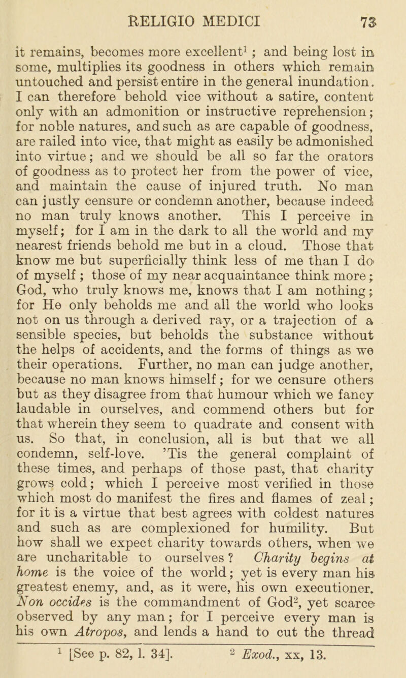 it remains, becomes more excellent^ ; and being lost in some, multiplies its goodness in others which remain untouched and persist entire in the general inundation. I can therefore behold vice without a satire, content only with an admonition or instructive reprehension; for noble natures, and such as are capable of goodness, are railed into vice, that might as easily be admonished into virtue; and we should be all so far the orators of goodness as to protect her from the power of vice, and maintain the cause of injured truth. No man can justly censure or condemn another, because indeed no man truly knows another. This I perceive in myself; for I am in the dark to all the world and my nearest friends behold me but in a cloud. Those that know me but superficially think less of me than I do» of myself ; those of my near acquaintance think more; God, who truly knows me, knows that I am nothing; for He only beholds me and all the world who looks not on us through a derived ray, or a trajection of a sensible species, but beholds the substance without the helps of accidents, and the forms of things as we their operations. Further, no man can judge another, because no man knows himself ; for we censure others but as they disagree from that humour which we fancy laudable in ourselves, and commend others but for that wherein they seem to quadrate and consent with us. So that, in conclusion, all is but that we all condemn, self-love. ’Tis the general complaint of these times, and perhaps of those past, that charity grows cold; which I perceive most verified in those which most do manifest the fires and flames of zeal; for it is a virtue that best agrees with coldest natures and such as are complexioned for humility. But how shall we expect charity towards others, when we are uncharitable to ourselves ? Charity begins at home is the voice of the world; yet is every man his greatest enemy, and, as it were, his own executioner. Non Decides is the commandment of God^, yet scarce observed by any man; for I perceive every man is his own Atropos, and lends a hand to cut the thread