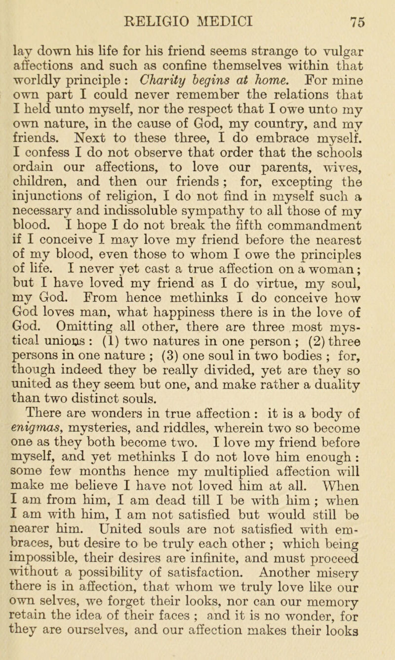 lay do-wn his life for his friend seems strange to vulgar affections and such as confine themselves within that worldly principle : Charity begins at home. For mine own part I could never remember the relations that I held unto myself, nor the respect that I owe unto my own nature, in the cause of God, my country, and my friends. Next to these three, I do embrace myself. I confess I do not observe that order that the schools ordain our affections, to love our parents, wives, children, and then our friends ; for, excepting the injunctions of religion, I do not find in myself such a necessary and indissoluble sympathy to all those of my blood. I hope I do not break the fifth commandment if I conceive I may love my friend before the nearest of my blood, even those to whom I owe the principles of life. I never yet cast a true affection on a woman; but I have loved my friend as I do virtue, my soul, my God. From hence methinks I do conceive how God loves man, what happiness there is in the love of God. Omitting all other, there are three most mys- tical unions : (1) two natures in one person ; (2) three persons in one nature ; (3) one soul in two bodies ; for, though indeed they be really divided, yet are they so united as they seem but one, and make rather a duality than two distinct souls. There are wonders in true affection: it is a body of enigmas, mysteries, and riddles, wherein two so become one as they both become two. I love my friend before myself, and yet methinks I do not love him enough : some few months hence my multiplied affection will make me believe I have not loved him at all. AVlien I am from him, I am dead till I be with him ; when I am with him, I am not satisfied but would still be nearer him. United souls are not satisfied with em- braces, but desire to be truly each other ; which being impossible, their desires are infinite, and must proceed without a possibihty of satisfaction. Another misery there is in affection, that whom we truly love hke our own selves, we forget their looks, nor can our memory retain the idea of their faces ; and it is no wonder, for they are ourselves, and our affection makes their looks