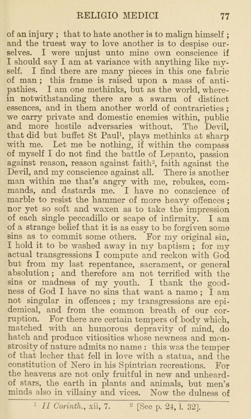 of an injury ; that to hate another is to mahgn himself ; and the truest way to love another is to despise our- selves. I were unjust unto mine own conscience if I should say I am at variance with anything like my- self. I find there are many pieces in this one fabric of man; this frame is raised upon a mass of anti- pathies. I am one methinks, but as the world, where- in notwithstanding there are a swarm of distinct essences, and in them another world of contrarieties ; we carry private and domestic enemies within, pubhc and more hostile adversaries without. The Devil, that did but buffet St Pauff, plays methinks at sharp with me. Let me be nothing, if within the compass of myself I do not find the battle of Lepanto, passion against reason, reason against faith^, faith against the Devil, and my conscience against all. There is another man within me that’s angry with me, rebukes, com- mands, and dastards me. I have no conscience of marble to resist the hammer of more heavy offences ; nor yet so soft and waxen as to take the impression of each single peccadillo or scape of infirmity. I am of a strange belief that it is as easy to be forgiven some sins as to commit some others. For my original sin, I hold it to be washed away in my baptism ; for my actual transgressions I compute and reckon with God but from my last repentance, sacrament, or general absolution ; and therefore am not terrified with the sins or madness of my youth. I thank the good- ness of God I have no sins that want a name; I am not singular in offences ; my transgressions are epi- demical, and from the common breath of our cor- ruption. For there are certain tempers of body which, matched with an humorous depravity of mind, do hatch and produce vitiosities whose newniess and mon- strosity of nature admits no name : this was the temper of that lecher that fell in love with a statua, and the constitution of Nero in his Spintrian recreations. For the heavens are not only fruitful in new and unheard- of stars, the earth in plants and animals, but men’s minds also in villainy and vices. Now the dulness of