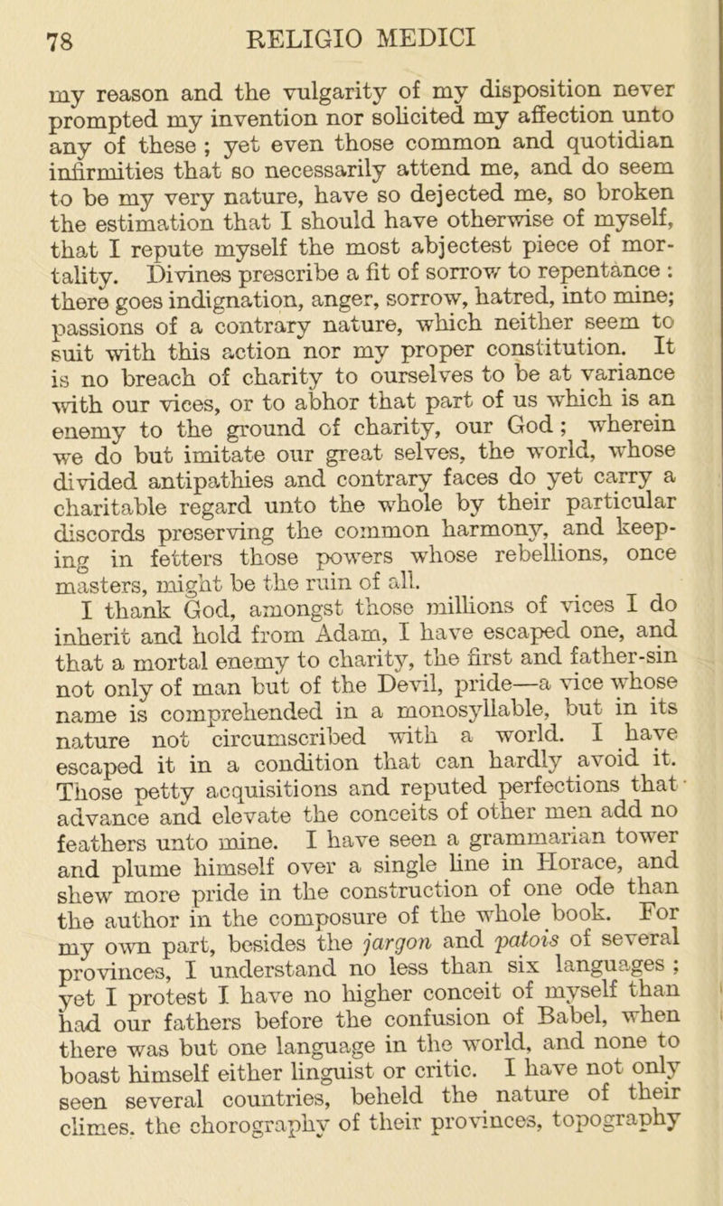 my reason and the vulgarity of my disposition never prompted my invention nor solicited my affection unto any of these ; yot even those common and quotidian infirmities that so necessarily attend me, and do seem to be my very nature, have so dejected me, so broken the estimation that I should have otherwise of myself, that I repute myself the most abjectest piece of mor- tality. Divines prescribe a fit of sorrov/ to repentance : there goes indignation, anger, sorrow, hatred, into mine; passions of a contrary nature, which neither seem to suit with this action nor my proper constitution. It is no breach of charity to ourselves to be at variance with our vices, or to abhor that part of us which is an enemy to the ground of charity, our God; wherein we do but imitate our great selves, the world, whose divided antipathies and contrary faces do yet carry a charitable regard unto the w’^hole by their particular discords preserving the common harmony, and keep- ing in fetters those powers whose rebellions, once masters, might be the ruin of all. I thank God, amongst those milhons of vices I do inherit and hold from Adam, I have escaped one, and that a mortal enemy to charity, the first and father-sin not only of man but of the Devil, pride—a vice whose name is comprehended in a monosyllable, but in its nature not circumscribed with a world. I have escaped it in a condition that can hardly avoid it. Those petty acquisitions and reputed perfections that ■ advance and elevate the conceits of other men add no feathers unto mine. I have seen a grammarian tower and plume himself over a single fine in Horace, and shew more pride in the construction of one ode than the author in the composure of the w^hole book. For my own part, besides the jargon and 'patois of several provinces, I understand no less than six languages ; yet I protest I have no Ifigher conceit of myself than i had our fathers before the confusion of Babel, when i there was but one language in the world, and none to boast himself either linguist or critic. I have not only seen several countries, beheld the nature of their climes, the chorography of their prow.nces, topography