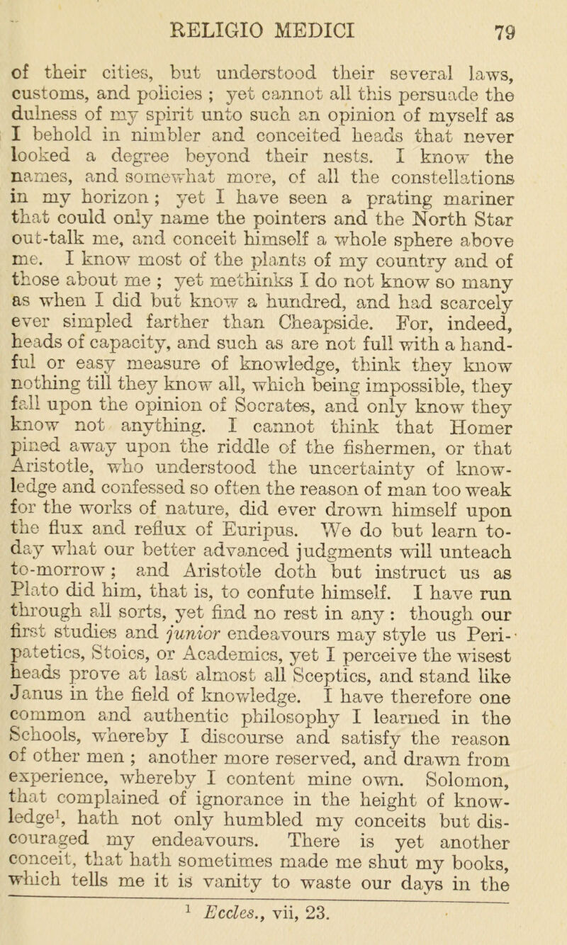 of their cities, but understood their several laws, customs, and policies ; yet cannot all this persuade the dulness of my spirit unto such an opinion of myself as I behold in nimbler and conceited heads that never looked a degree beyond their nests. I know the names, and somevrhat more, of all the constellations in my horizon; yet I have seen a prating mariner that could only name the pointers and the North Star out-talk me, and conceit himself a whole sphere above me. I know most of the phints of my country and of those about me ; yet methinics I do not know so many as when I did but know a hundred, and had scarcely ever simpled farther than Cheapside. For, indeed, heads of capacity, and such as are not full with a hand- ful or easy measure of knowledge, think they know nothing till they know all, which being impossible, they fall upon the opinion of Socrates, and only knew they know not anything. I cannot think that Homer pined away upon the riddle of the fishermen, or that Aristotle, who understood the uncertainty of know- ledge and confessed so often the reason of man too weak for the w^orks of nature, did ever dro'wn himself upon the flux and reflux of Euripus. We do but learn to- day what our better advanced judgments wall unteach to-morrow; and Aristotle doth but instruct us as Plato did him, that is, to confute himself. I have run through all sorts, yet find no rest in any: though our first studies and junior endeavours may style us Peri- • patetics. Stoics, or Academics, yet I perceive the wisest heads prove at last almost all Sceptics, and stand like Janus in the field of knov/ledge. I have therefore one common and authentic philosophy I learned in the Schools, wmereby I discourse and satisfy the reason of other men ; another more reserved, and drawn from experience, whereby I content mine own. Solomon, that complained of ignorance in the height of know- ledgek hath not only humbled my conceits but dis- couraged my endeavours. There is yet another conceit, that hath sometimes made me shut my books, which tells me it is vanity to waste our days in the ^ Eccles., vii, 23.