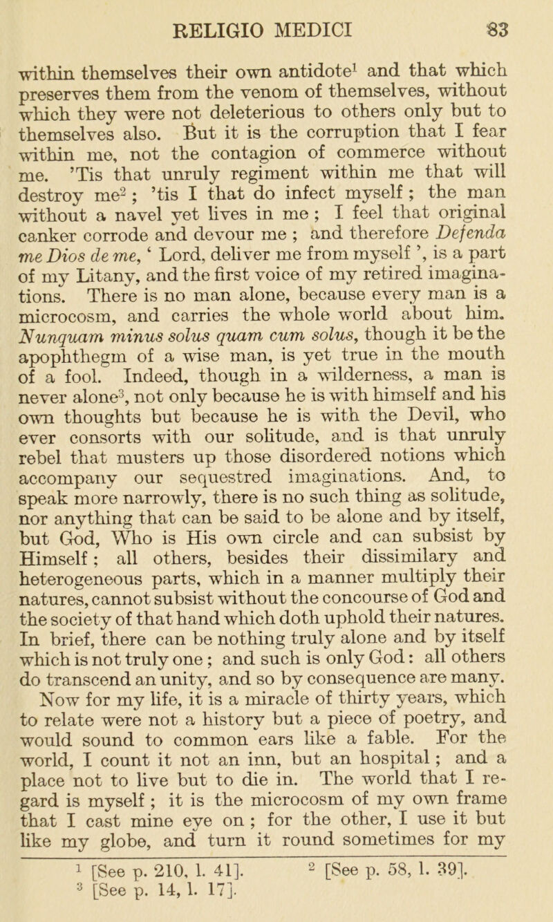 within themselves their own antidote^ and that which preserves them from the venom of themselves, without which they were not deleterious to others only but to themselves also. But it is the corruption that I fear vuthin me, not the contagion of commerce without me. ’Tis that unruly regiment within me that will destroy me^; ’tis I that do infect myself ; the man without a navel yet lives in me ; I feel that original canker corrode and devour me ; and therefore Defenda me Dios de me, ‘ Lord, dehver me from myself ’, is a part of my Litany, and the first voice of my retired imagina- tions. There is no man alone, because every man is a microcosm, and carries the whole world about him. Nunquam minus solus quam cum solus, though it be the apophthegm of a wise man, is yet true in the mouth of a fool. Indeed, though in a wilderness, a man is never alone^, not only because he is with himself and his ovm thoughts but because he is with the Devil, who ever consorts with our sohtude, and is that unruly rebel that musters up those disordered notions which accompany our sequestred imaginations. And, to speak more narrowly, there is no such thing as solitude, nor anything that can be said to be alone and by itself, but God, \^o is His own circle and can subsist by Himself; all others, besides their dissimilary and heterogeneous parts, which in a manner multiply their natures, cannot subsist without the concourse of God and the society of that hand which doth uphold their natures. In brief, there can be nothing truly alone and by itself which is not truly one; and such is only God: all others do transcend an unity, and so by consequence are many. Now for my hfe, it is a miracle of thirty years, which to relate were not a history but a piece of poetry, and would sound to common ears hke a fable. For the world, I count it not an inn, but an hospital; and a place not to live but to die in. The world that I re- gard is myself ; it is the microcosm of my ovm frame that I cast mine eye on ; for the other, I use it but like my globe, and turn it round sometimes for my