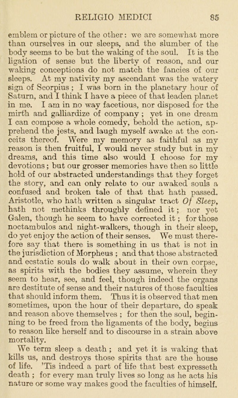 emblem or picture of the other: we are somewhat more than ourselves in our sleeps, and the slumber of the body seems to be but the waking of the soul. It is the ligation of sense but the liberty of reason, and our waking conceptions do not match the fancies of out sleeps. At my nativity my ascendant was the watery sign of Scorpius ; I was born in the planetary hour of Saturn, and I think I have a piece of that leaden planet in me. I am in no way facetious, nor disposed for the mirth and galliardize of company ; yet in one dream I can compose a whole comedy, behold the action, ap- prehend the jests, and laugh myself awake at the con- ceits thereof. Were my memory as faithful as my reason is then fruitful, I would never study but in my dreams, and this time also would I choose for my devotions; but our grosser memories have then so little hold of our abstracted understandings that they forget the story, and can only relate to our awaked souls a confused and broken tale of that that hath passed. Aristotle, who hath written a singular tract Of Sleep, hath not methinks throughly defined it; nor yet Galen, though he seem to have corrected it; for those noctambulos and night-walkers, though in their sleep, do yet enjoy the action of their senses. We must there- fore say that there is something in us that is not in the jurisdiction of Morpheus ; and that those abstracted and ecstatic souls do walk about in their own corpse, as spirits with the bodies they assume, wherein they seem to hear, see, and feel, though indeed the organs are destitute of sense and their natures of those faculties that should inform them. Thus it is observed that men sometimes, upon the hour of their departure, do speak and reason above themselves ; for then the soul, begin- ning to be freed from the figaments of the body, begins to reason hke herself and to discourse in a strain above mortahty. We term sleep a death ; and yet it is waldng that kills us, and destroys those spirits that are the house of fife. ’Tis indeed a part of life that best expresseth death ; for every man truly lives so long as he acts his nature or some way makes good the faculties of himself.