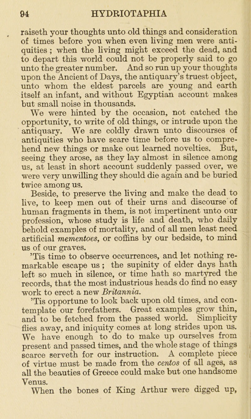 raiseth your thoughts unto old things and consideration of times before you when even hving men were anti- quities ; when the hving might exceed the dead, and to depart this world could not be properly said to go unto the greater number. And so run up your thoughts upon the Ancient of Days, the antiquary’s truest object, unto whom the eldest parcels are young and earth itself an infant, and without Egyptian account makes but small noise in thousands. We were hinted by the occasion, not catched the opportunity, to write of old things, or intrude upon the antiquary. We are coldly drawn unto discourses of antiquities who have scare time before us to compre- hend new things or make out learned novelties. But, seeing they arose, as they lay almost in silence among us, at least in short account suddenly passed over, we were very unwilHng they should die again and be buried twice among us. Beside, to preserve the hving and make the dead to live, to keep men out of their urns and discourse'of human fragments in them, is not impertinent unto our profession, whose study is life and death, who daily behold examples of mortality, and of all men least need artificial mementoes, or coffins by our bedside, to mind us of our graves. ’Tis time to observe occurrences, and let nothing re- markable escape us; the supinity of elder days hath left so much in silence, or time hath so martyred the records, that the most industrious heads do find no easy work to erect a new Britannia. ’Tis opportune to look back upon old times, and con- template our forefathers. Great examples grow thin, and to be fetched from the passed world. Simphcity flies away, and iniquity comes at long strides upon us. We have enough to do to make up ourselves from present and passed times, and the whole stage of things scarce serveth for our instruction. A complete piece of virtue must be made from the centos of all ages, as all the beauties of Greece could make but one handsome Venus. When the bones of King Arthur were digged up,